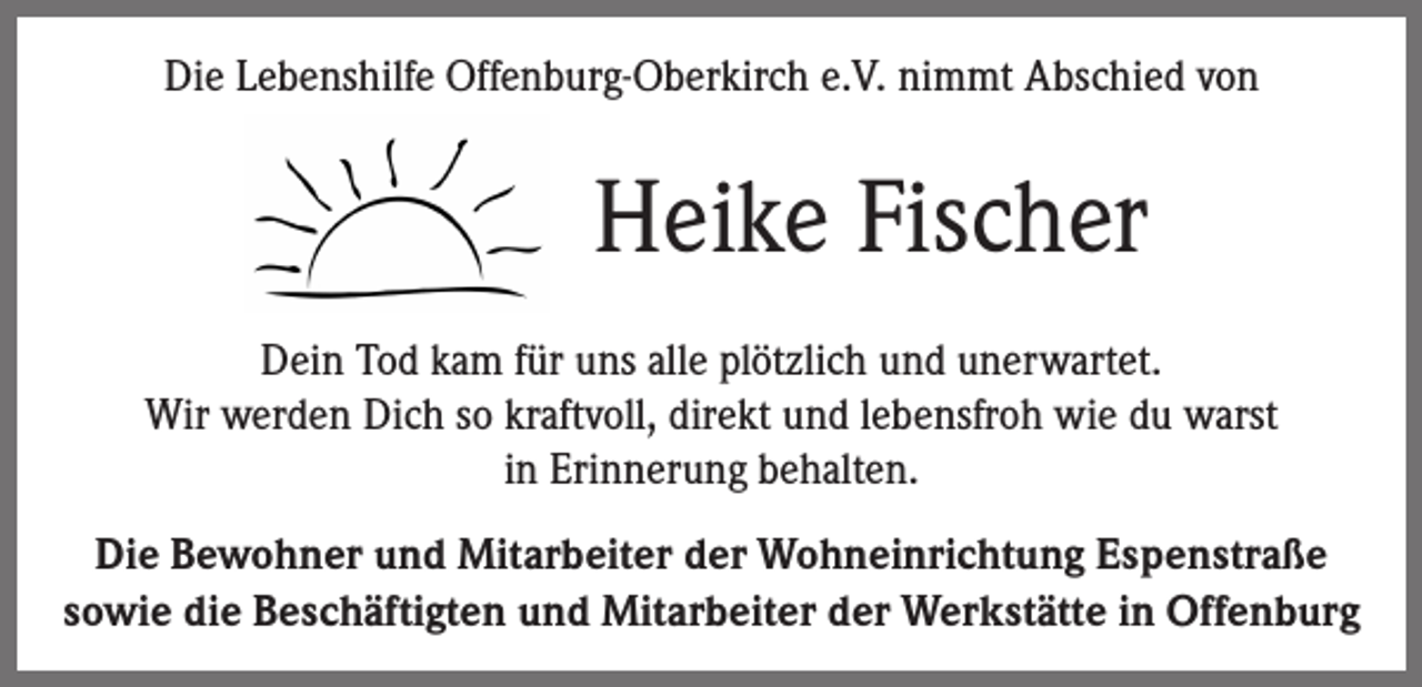 <p>Die Lebenshilfe Offenburg-Oberkirch e.V. nimmt Abschied von</p><p>Heike Fischer<br />Dein Tod kam für uns alle plötzlich und unerwartet.<br />Wir werden Dich so kraftvoll, direkt und lebensfroh wie du warst<br />in Erinnerung behalten.<br />Die Bewohner und Mitarbeiter der Wohneinrichtung Espenstraße<br />sowie die Beschäftigten und Mitarbeiter der Werkstätte in Offenburg</p>