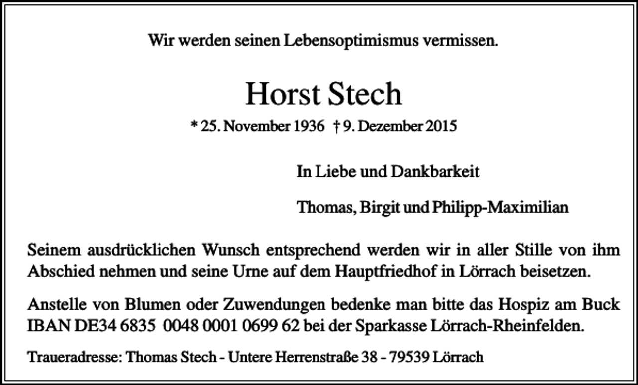 <p>Wir werden seinen Lebensoptimismus vermissen.</p><p>Horst Stech<br />* 25. November 1936 † 9. Dezember 2015</p><p>In Liebe und Dankbarkeit<br />Thomas, Birgit und Philipp-Maximilian<br />Seinem ausdrücklichen Wunsch entsprechend werden wir in aller Stille von ihm<br />Abschied nehmen und seine Urne auf dem Hauptfriedhof in Lörrach beisetzen.<br />Anstelle von Blumen oder Zuwendungen bedenke man bitte das Hospiz am Buck<br />IBAN DE34 6835 0048 0001 0699 62 bei der Sparkasse Lörrach-Rheinfelden.<br />Traueradresse: Thomas Stech - Untere Herrenstraße 38 - 79539 Lörrach</p>
