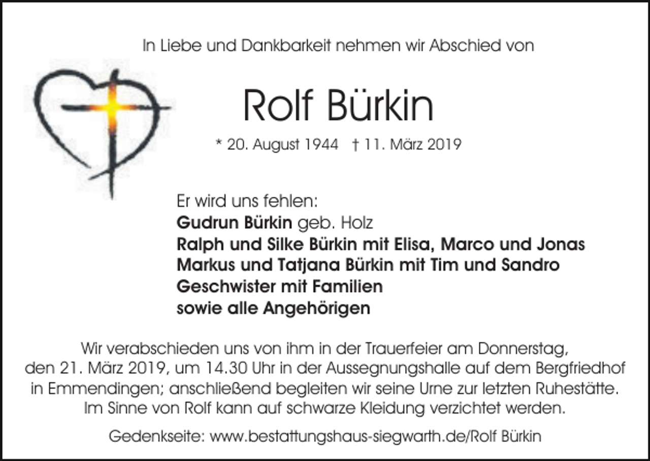 <p>In Liebe und Dankbarkeit nehmen wir Abschied von</p><p>Rolf Bürkin<br />* 20. August 1944 † 11. März 2019</p><p>Er wird uns fehlen:<br />Gudrun Bürkin geb. Holz<br />Ralph und Silke Bürkin mit Elisa, Marco und Jonas<br />Markus und Tatjana Bürkin mit Tim und Sandro<br />Geschwister mit Familien<br />sowie alle Angehörigen<br />Wir verabschieden uns von ihm in der Trauerfeier am Donnerstag,<br />den 21. März 2019, um 14.30 Uhr in der Aussegnungshalle auf dem Bergfriedhof<br />in Emmendingen; anschließend begleiten wir seine Urne zur letzten Ruhestätte.<br />Im Sinne von Rolf kann auf schwarze Kleidung verzichtet werden.<br />Gedenkseite: www.bestattungshaus-siegwarth.de/Rolf Bürkin</p>