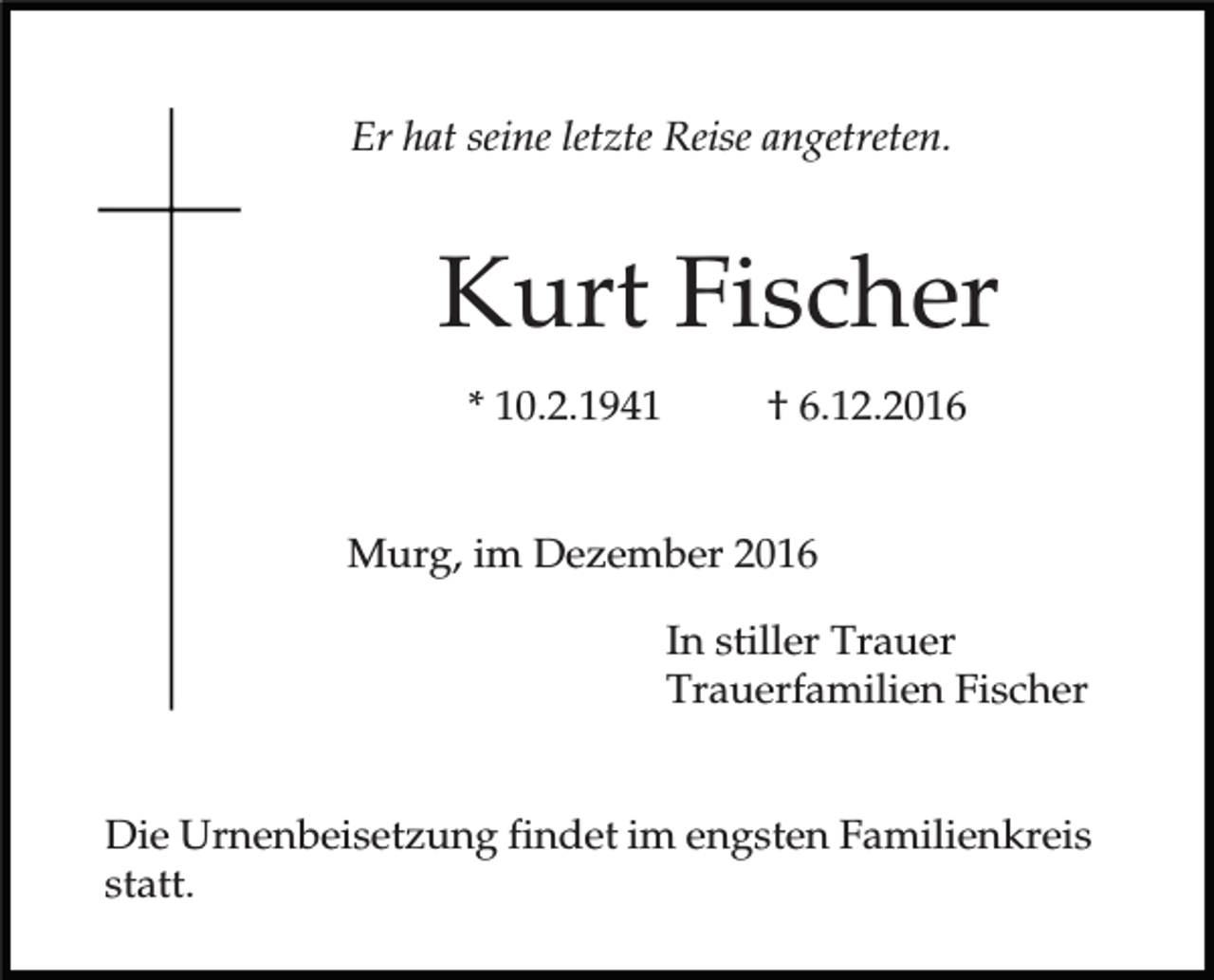<p>Er hat seine letzte Reise angetreten.</p><p>Kurt Fischer<br />* 10.2.1941</p><p>† 6.12.2016</p><p>Murg, im Dezember 2016<br />In stiller Trauer<br />Trauerfamilien Fischer<br />Die Urnenbeisetzung findet im engsten Familienkreis<br />statt.</p>