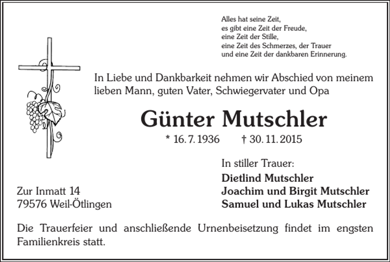 <p>Alles hat seine Zeit,<br />es gibt eine Zeit der Freude,<br />eine Zeit der Stille,<br />eine Zeit des Schmerzes, der Trauer<br />und eine Zeit der dankbaren Erinnerung.</p><p>In Liebe und Dankbarkeit nehmen wir Abschied von meinem<br />lieben Mann, guten Vater, Schwiegervater und Opa</p><p>Günter Mutschler<br />* 16. 7. 1936 † 30. 11. 2015</p><p>Zur Inmatt 14<br />79576 Weil-Ötlingen</p><p>In stiller Trauer:<br />Dietlind Mutschler<br />Joachim und Birgit Mutschler<br />Samuel und Lukas Mutschler</p><p>Die Trauerfeier und anschließende Urnenbeisetzung findet im engsten<br />Familienkreis statt.</p>