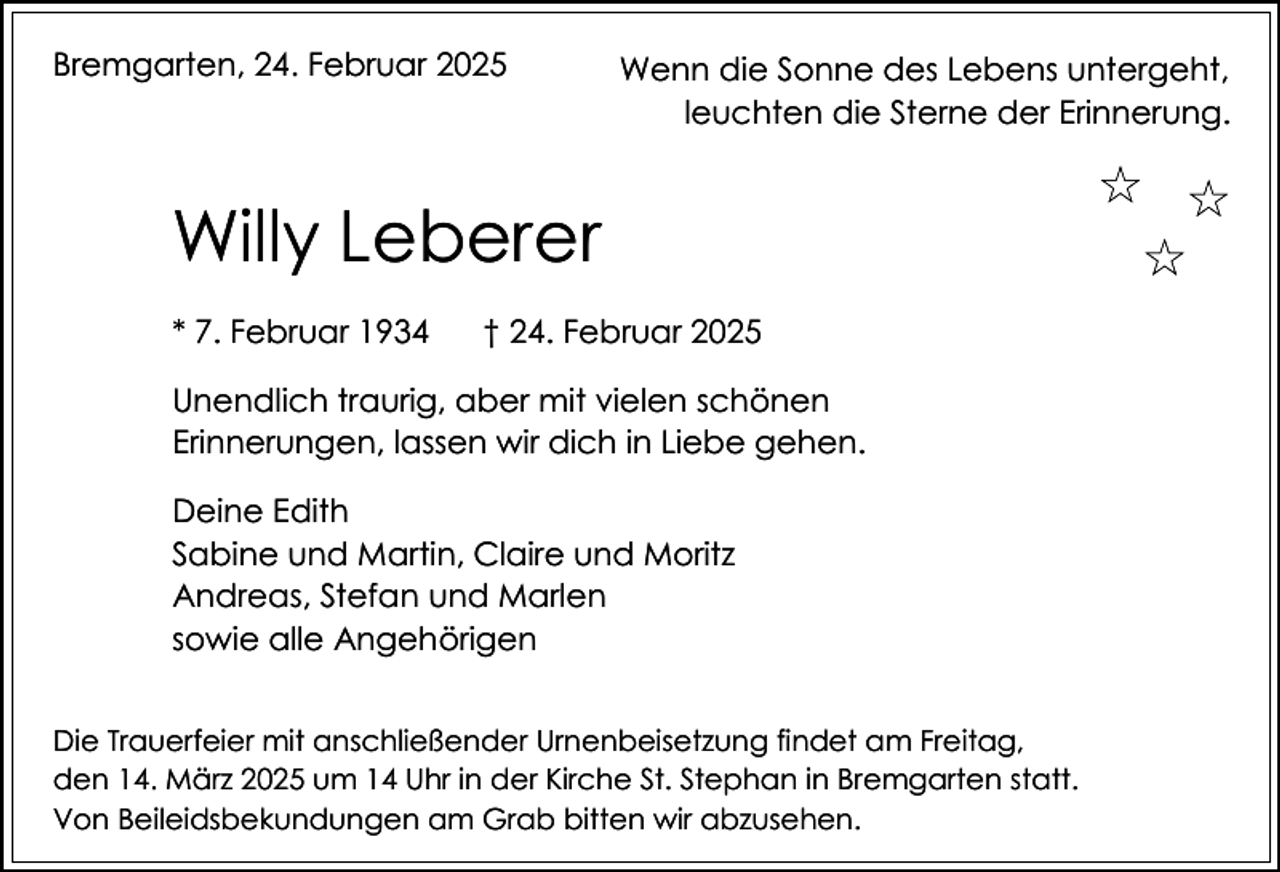 <p>Bremgarten, 24. Februar 2025</p><p>Wenn die Sonne des Lebens untergeht,<br />leuchten die Sterne der Erinnerung.</p><p>Willy Leberer<br />* 7. Februar 1934</p><p>† 24. Februar 2025</p><p>Unendlich traurig, aber mit vielen schönen<br />Erinnerungen, lassen wir dich in Liebe gehen.<br />Deine Edith<br />Sabine und Martin, Claire und Moritz<br />Andreas, Stefan und Marlen<br />sowie alle Angehörigen<br />Die Trauerfeier mit anschließender Urnenbeisetzung findet am Freitag,<br />den 14. März 2025 um 14 Uhr in der Kirche St. Stephan in Bremgarten statt.<br />Von Beileidsbekundungen am Grab bitten wir abzusehen.</p>