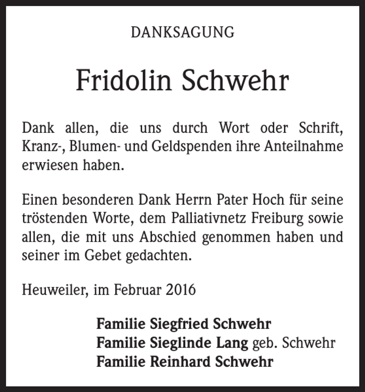 <p>DANKSAGUNG</p><p>Fridolin Schwehr<br />Dank allen, die uns durch Wort oder Schrift,<br />Kranz-, Blumen- und Geldspenden ihre Anteil­nahme<br />­erwiesen haben.<br />Einen besonderen Dank Herrn Pater Hoch für seine<br />tröstenden Worte, dem Palliativnetz Freiburg sowie<br />allen, die mit uns Abschied genommen haben und<br />­seiner im Gebet gedachten.<br />Heuweiler, im Februar 2016<br />Familie Siegfried Schwehr<br />Familie Sieglinde Lang geb. Schwehr<br />Familie Reinhard Schwehr</p>