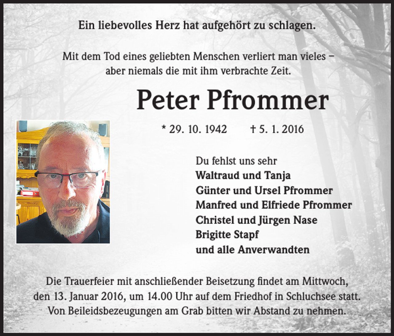 <p>Ein liebevolles Herz hat aufgehört zu schlagen.</p><p>Mit dem Tod eines geliebten Menschen verliert man vieles –<br />aber niemals die mit ihm verbrachte Zeit.</p><p>Peter Pfrommer</p><p>* 29. 10. 1942 † 5. 1. 2016</p><p>Du fehlst uns sehr<br />Waltraud und Tanja<br />Günter und Ursel Pfrommer<br />Manfred und Elfriede Pfrommer<br />Christel und Jürgen Nase<br />Brigitte Stapf<br />und alle Anverwandten</p><p>Die Trauerfeier mit anschließender Beisetzung findet am Mittwoch,<br />den 13. Januar 2016, um 14.00 Uhr auf dem Friedhof in Schluchsee statt.<br />Von Beileidsbezeugungen am Grab bitten wir Abstand zu nehmen.</p>