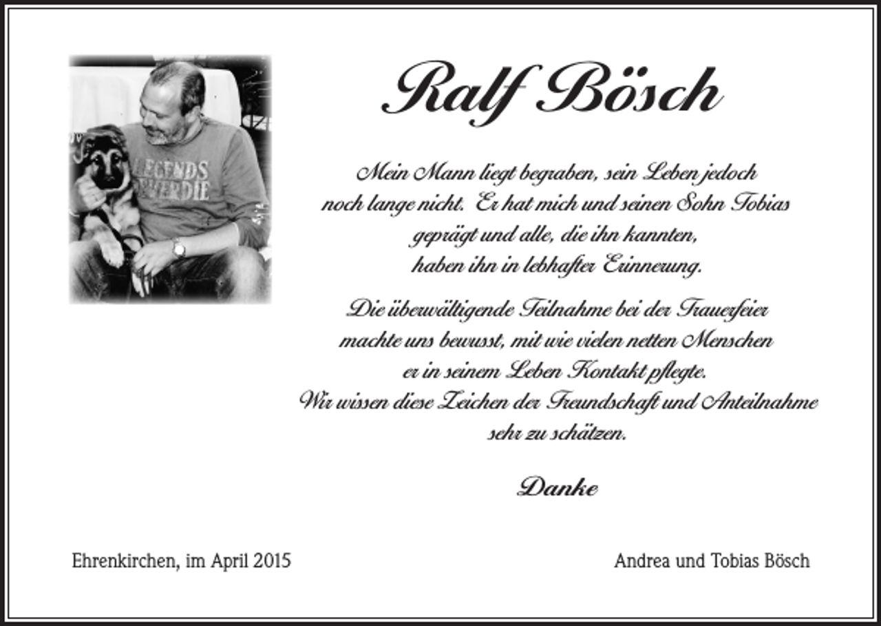 <p>Ralf Bösch<br />Mein Mann liegt begraben, sein Leben jedoch<br />noch lange nicht. Er hat mich und seinen Sohn Tobias<br />geprägt und alle, die ihn kannten,<br />haben ihn in lebhafter Erinnerung.<br />Die überwältigende Teilnahme bei der Trauerfeier<br />machte uns bewusst, mit wie vielen netten Menschen<br />er in seinem Leben Kontakt pflegte.<br />Wir wissen diese Zeichen der Freundschaft und Anteilnahme<br />sehr zu schätzen.</p><p>Danke<br />Ehrenkirchen, im April 2015</p><p>Andrea und Tobias Bösch</p>