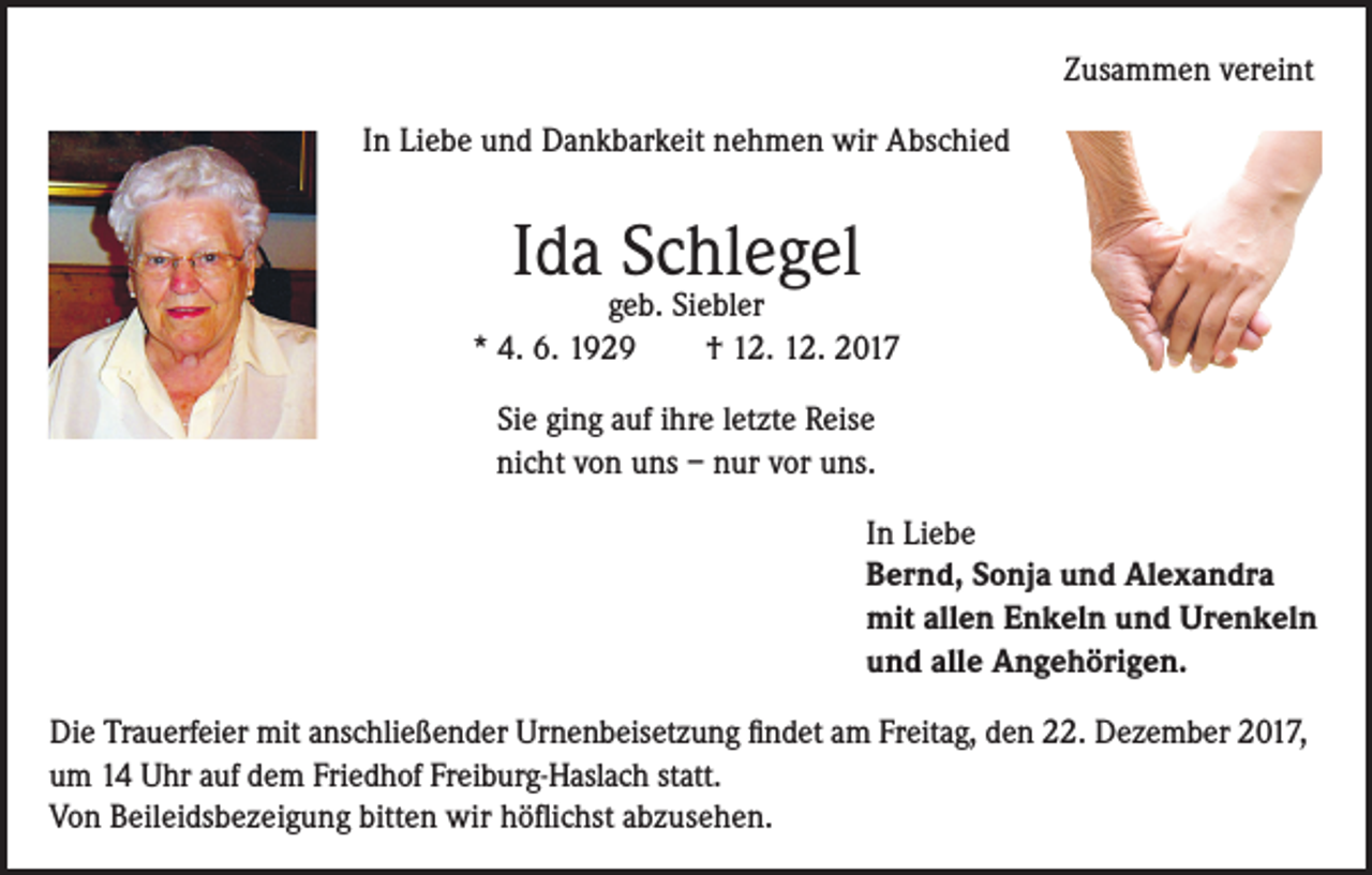 <p>Zusammen vereint<br />In Liebe und Dankbarkeit nehmen wir Abschied</p><p>Ida Schlegel</p><p>geb. Siebler<br />* 4. 6. 1929<br />† 12. 12. 2017<br />Sie ging auf ihre letzte Reise<br />nicht von uns – nur vor uns.<br />In Liebe<br />Bernd, Sonja und Alexandra<br />mit allen Enkeln und Urenkeln<br />und alle Angehörigen.<br />Die Trauerfeier mit anschließender Urnenbeisetzung findet am Freitag, den 22. Dezember 2017,<br />um 14 Uhr auf dem Friedhof Freiburg-Haslach statt.<br />Von Beileidsbezeigung bitten wir höflichst abzusehen.</p>