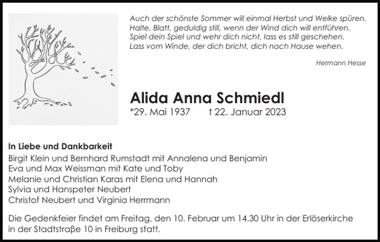 <p>Auch der schönste Sommer will einmal Herbst und Welke spüren.<br />Halte, Blatt, geduldig still, wenn der Wind dich will entführen.<br />Spiel dein Spiel und wehr dich nicht, lass es still geschehen.<br />Lass vom Winde, der dich bricht, dich nach Hause wehen.<br />Hermann Hesse</p><p>Alida Anna Schmiedl<br />*29. Mai 1937</p><p>t 22. Januar 2023</p><p>In Liebe und Dankbarkeit<br />Birgit Klein und Bernhard Rumstadt mit Annalena und Benjamin<br />Eva und Max Weissman mit Kate und Toby<br />Melanie und Christian Karas mit Elena und Hannah<br />Sylvia und Hanspeter Neubert<br />Christof Neubert und Virginia Herrmann<br />Die Gedenkfeier findet am Freitag, den 10. Februar um 14.30 Uhr in der Erlöserkirche<br />in der Stadtstraβe 10 in Freiburg statt.</p>