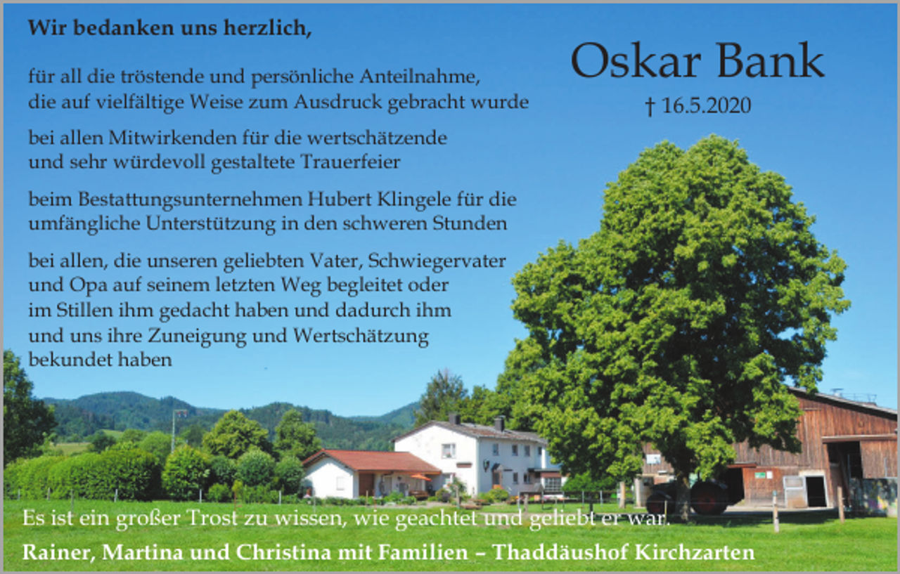 <p>Wir bedanken uns herzlich,<br />für all die tröstende und persönliche Anteilnahme,<br />die auf vielfältige Weise zum Ausdruck gebracht wurde</p><p>Oskar Bank<br />† 16.5.2020</p><p>bei allen Mitwirkenden für die wertschätzende<br />und sehr würdevoll gestaltete Trauerfeier<br />beim Bestattungsunternehmen Hubert Klingele für die<br />umfängliche Unterstützung in den schweren Stunden<br />bei allen, die unseren geliebten Vater, Schwiegervater<br />und Opa auf seinem letzten Weg begleitet oder<br />im Stillen ihm gedacht haben und dadurch ihm<br />und uns ihre Zuneigung und Wertschätzung<br />bekundet haben</p><p>Es ist ein großer Trost zu wissen, wie geachtet und geliebt er war.<br />Rainer, Martina und Christina mit Familien – Thaddäushof Kirchzarten</p>