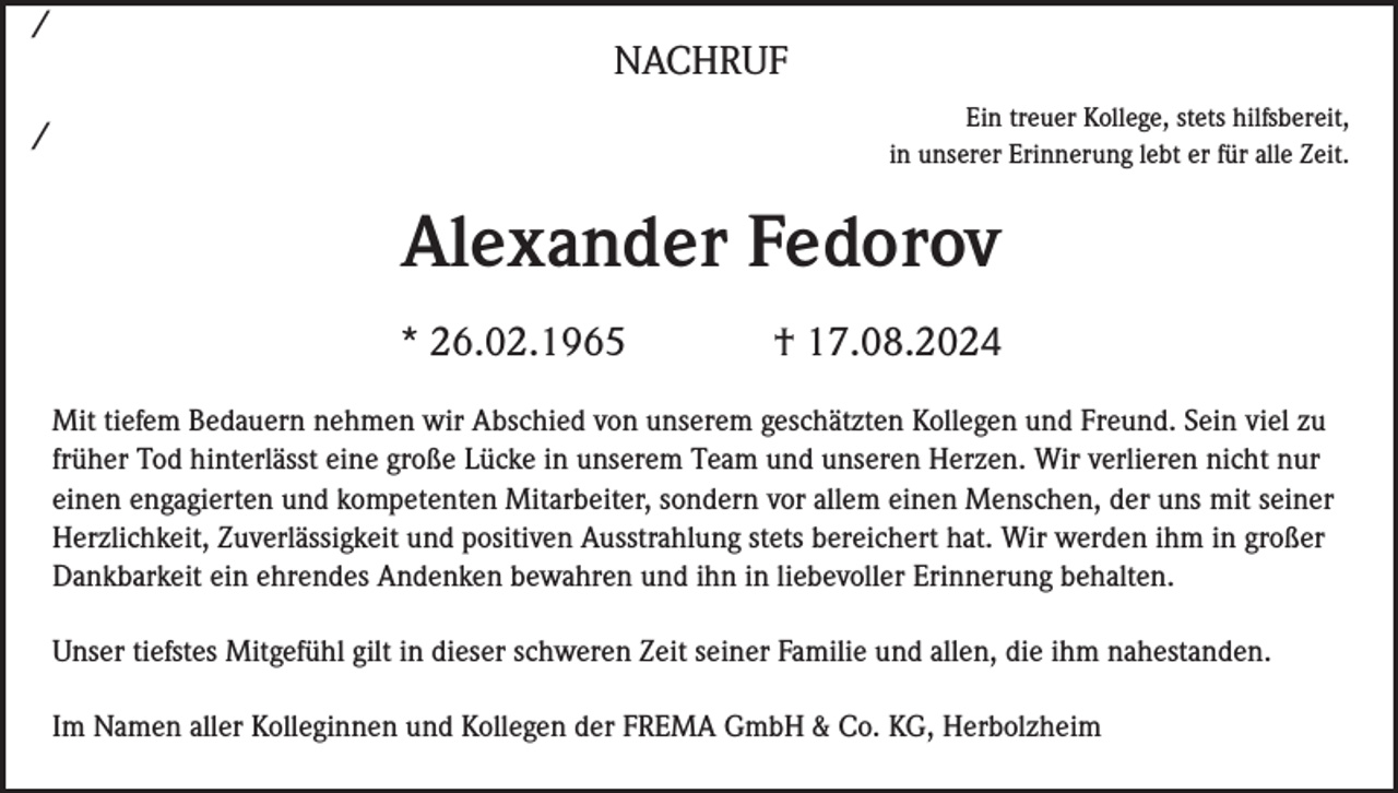 <p>/</p><p>NACHRUF<br />Ein treuer Kollege, stets hilfsbereit,<br />in unserer Erinnerung lebt er für alle Zeit.</p><p>/</p><p>Alexander Fedorov<br />* 26.02.1965</p><p>† 17.08.2024</p><p>Mit tiefem Bedauern nehmen wir Abschied von unserem geschätzten Kollegen und Freund. Sein viel zu<br />früher Tod hinterlässt eine große Lücke in unserem Team und unseren Herzen. Wir verlieren nicht nur<br />einen engagierten und kompetenten Mitarbeiter, sondern vor allem einen Menschen, der uns mit seiner<br />Herzlichkeit, Zuverlässigkeit und positiven Ausstrahlung stets bereichert hat. Wir werden ihm in großer<br />Dankbarkeit ein ehrendes Andenken bewahren und ihn in liebevoller Erinnerung behalten.<br />Unser tiefstes Mitgefühl gilt in dieser schweren Zeit seiner Familie und allen, die ihm nahestanden.<br />Im Namen aller Kolleginnen und Kollegen der FREMA GmbH &amp; Co. KG, Herbolzheim</p>