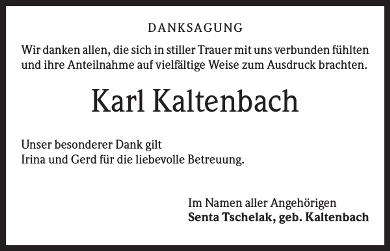 <p>D A NK S A G U NG<br />Wir danken allen, die sich in stiller Trauer mit uns verbunden fühlten<br />und ihre Anteilnahme auf vielfältige Weise zum Ausdruck brachten.</p><p>Karl Kaltenbach<br />Unser besonderer Dank gilt<br />Irina und Gerd für die liebevolle Betreuung.<br />Im Namen aller Angehörigen<br />Senta Tschelak, geb. Kaltenbach</p>