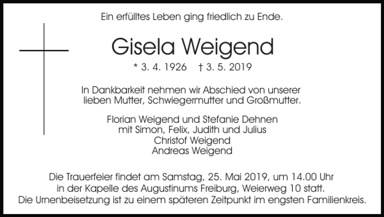 <p>Ein erfülltes Leben ging friedlich zu Ende.</p><p>Gisela Weigend<br />* 3. 4. 1926</p><p>† 3. 5. 2019</p><p>In Dankbarkeit nehmen wir Abschied von unserer<br />lieben Mutter, Schwiegermutter und Großmutter.<br />Florian Weigend und Stefanie Dehnen<br />mit Simon, Felix, Judith und Julius<br />Christof Weigend<br />Andreas Weigend<br />Die Trauerfeier findet am Samstag, 25. Mai 2019, um 14.00 Uhr<br />in der Kapelle des Augustinums Freiburg, Weierweg 10 statt.<br />Die Urnenbeisetzung ist zu einem späteren Zeitpunkt im engsten Familienkreis.</p>