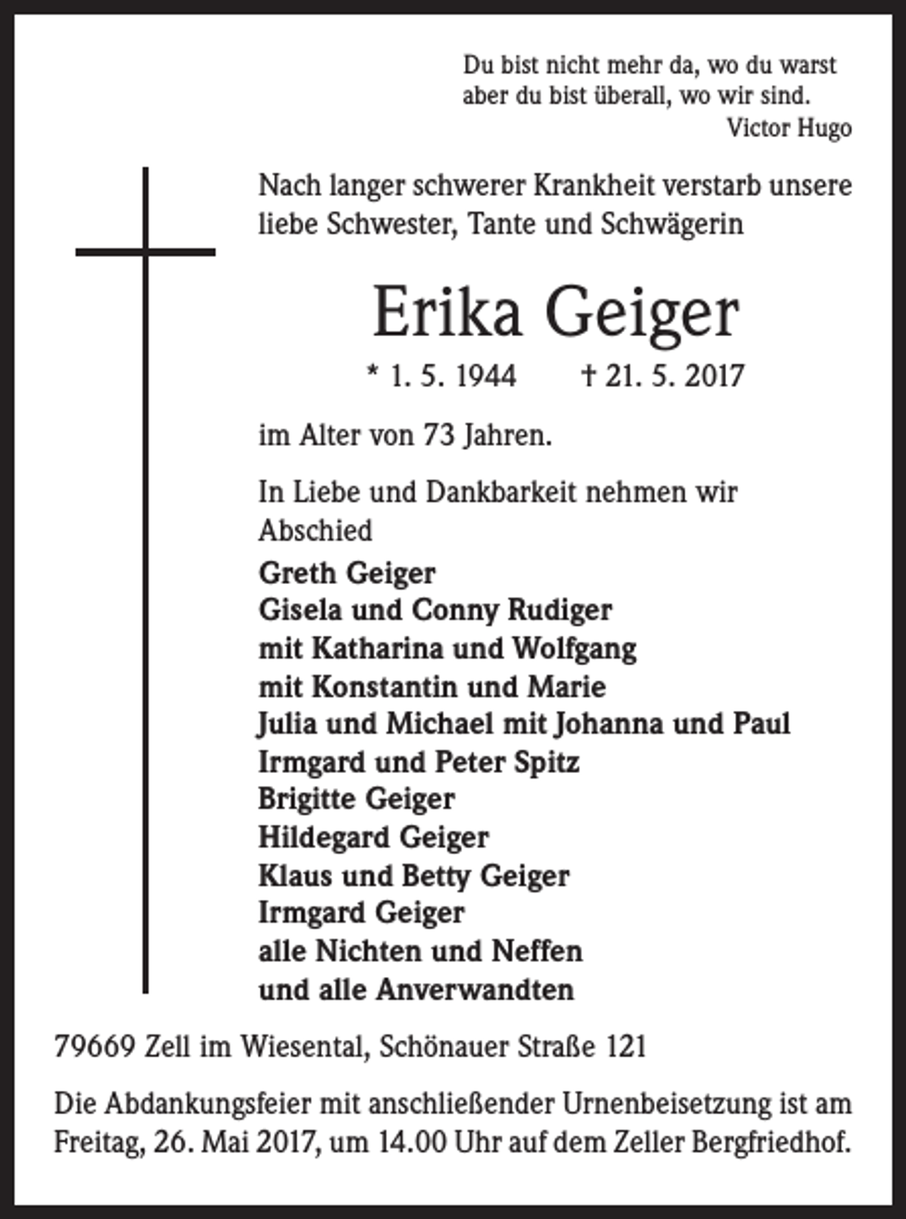 <p>Du bist nicht mehr da, wo du warst<br />aber du bist überall, wo wir sind.</p><p>Victor Hugo</p><p>Nach langer schwerer Krankheit verstarb unsere<br />liebe Schwester, Tante und Schwägerin</p><p>Erika Geiger<br />* 1. 5. 1944 † 21. 5. 2017<br />im Alter von 73 Jahren.<br />In Liebe und Dankbarkeit nehmen wir<br />Abschied<br />Greth Geiger<br />Gisela und Conny Rudiger<br />mit Katharina und Wolfgang<br />mit Konstantin und Marie<br />Julia und Michael mit Johanna und Paul<br />Irmgard und Peter Spitz<br />Brigitte Geiger<br />Hildegard Geiger<br />Klaus und Betty Geiger<br />Irmgard Geiger<br />alle Nichten und Neffen<br />und alle Anverwandten<br />79669 Zell im Wiesental, Schönauer Straße 121<br />Die Abdankungsfeier mit anschließender Urnenbeisetzung ist am<br />Freitag, 26. Mai 2017, um 14.00 Uhr auf dem Zeller Bergfriedhof.</p>