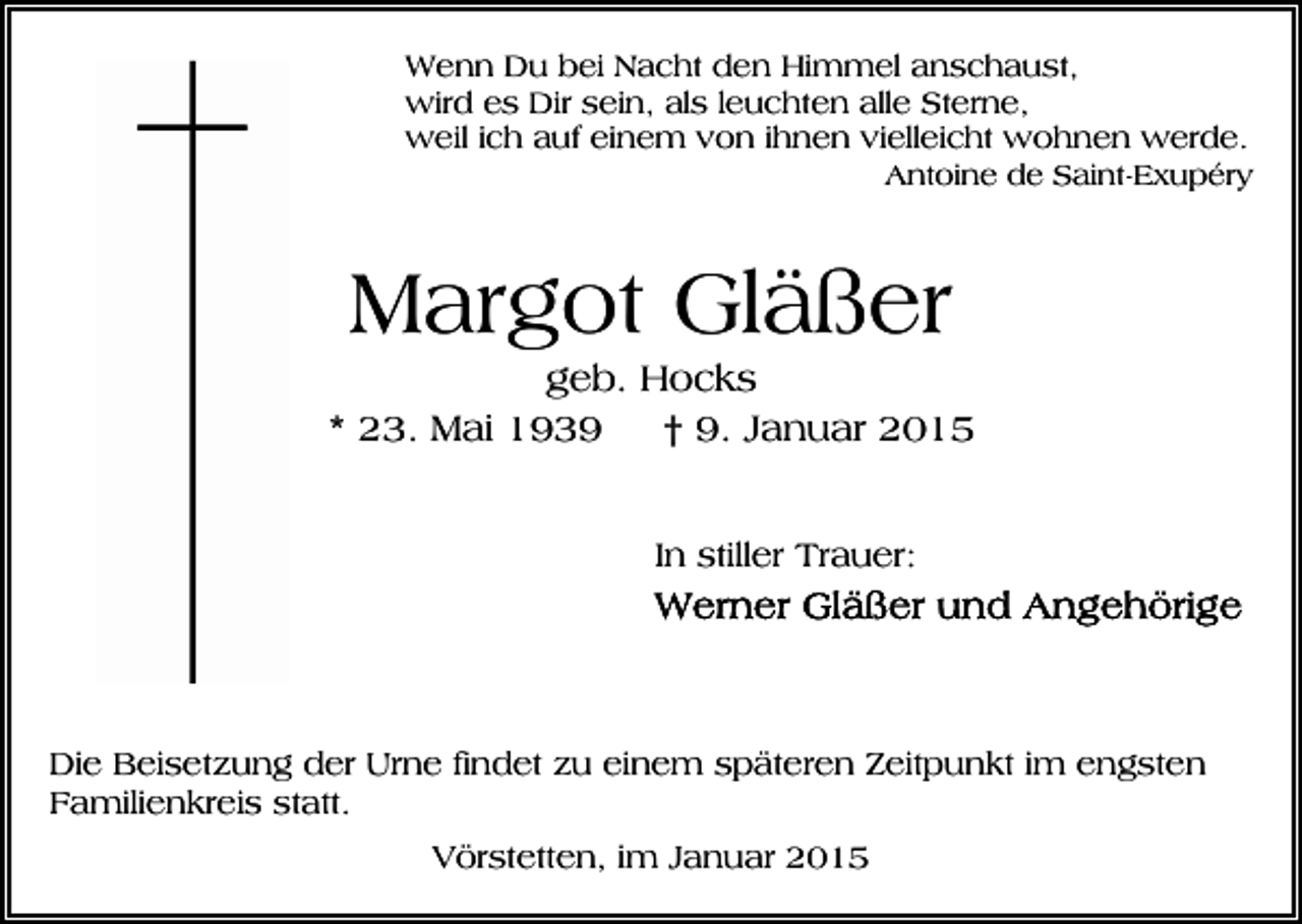 <p>Wenn Du bei Nacht den Himmel anschaust,<br />wird es Dir sein, als leuchten alle Sterne,<br />weil ich auf einem von ihnen vielleicht wohnen werde.<br />Antoine de Saint-Exupéry</p><p>Margot Gläßer<br />geb. Hocks<br />* 23. Mai 1939<br />† 9. Januar 2015<br />In stiller Trauer:</p><p>Die Beisetzung der Urne findet zu einem späteren Zeitpunkt im engsten<br />Familienkreis statt.<br />Vörstetten, im Januar 2015</p>