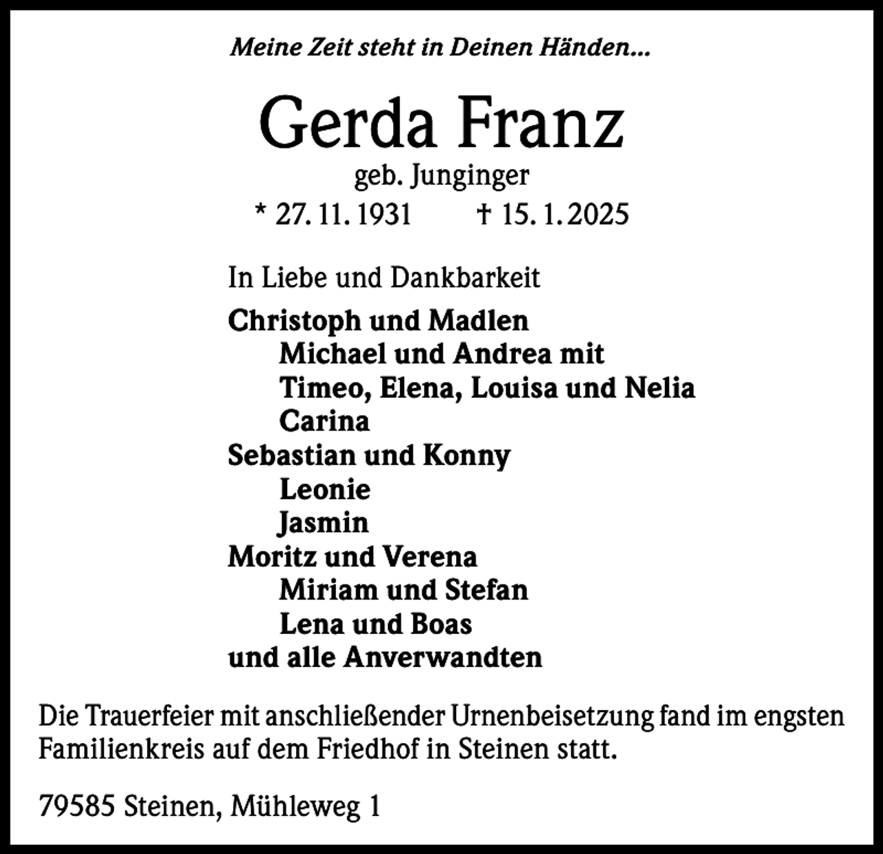 <p>Meine Zeit steht in Deinen Händen…</p><p>Gerda<br />Franz<br />geb. Junginger<br />* 27. 11. 1931 † 15. 1. 2025<br />In Liebe und Dankbarkeit<br />Christoph und Madlen<br />Michael und Andrea mit<br />Timeo, Elena, Louisa und Nelia<br />Carina<br />Sebastian und Konny<br />Leonie<br />Jasmin<br />Moritz und Verena<br />Miriam und Stefan<br />Lena und Boas<br />und alle Anverwandten<br />Die Trauerfeier mit anschließender Urnenbeisetzung fand im engsten<br />Familienkreis auf dem Friedhof in Steinen statt.<br />79585 Steinen, Mühleweg 1</p>