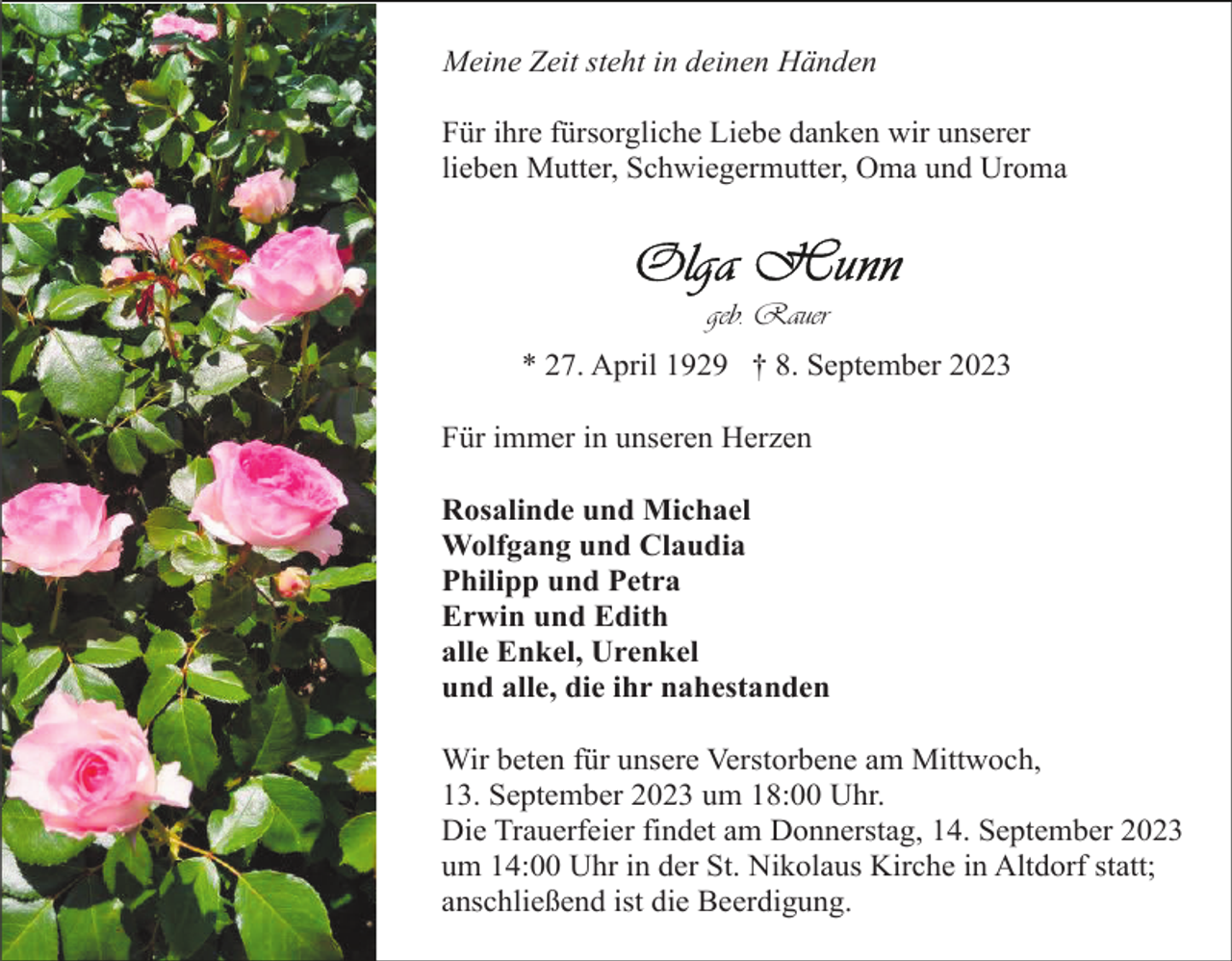 <p>Meine Zeit steht in deinen Händen<br />Für ihre fürsorgliche Liebe danken wir unserer<br />lieben Mutter, Schwiegermutter, Oma und Uroma</p><p>geb. Rauer<br />* 27. April 1929 † 8. September 2023<br />Für immer in unseren Herzen<br />Rosalinde und Michael<br />Wolfgang und Claudia<br />Philipp und Petra<br />Erwin und Edith<br />alle Enkel, Urenkel<br />und alle, die ihr nahestanden<br />Wir beten für unsere Verstorbene am Mittwoch,<br />13. September 2023 um 18:00 Uhr.<br />Die Trauerfeier findet am Donnerstag, 14. September 2023<br />um 14:00 Uhr in der St. Nikolaus Kirche in Altdorf statt;<br />anschließend ist die Beerdigung.</p>