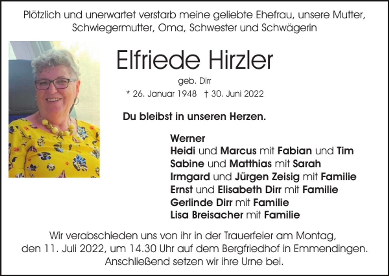 <p>Plötzlich und unerwartet verstarb meine geliebte Ehefrau, unsere Mutter,<br />Schwiegermutter, Oma, Schwester und Schwägerin</p><p>Elfriede Hirzler<br />geb. Dirr<br />* 26. Januar 1948 † 30. Juni 2022</p><p>Du bleibst in unseren Herzen.<br />Werner<br />Heidi und Marcus mit Fabian und Tim<br />Sabine und Matthias mit Sarah<br />Irmgard und Jürgen Zeisig mit Familie<br />Ernst und Elisabeth Dirr mit Familie<br />Gerlinde Dirr mit Familie<br />Lisa Breisacher mit Familie<br />Wir verabschieden uns von ihr in der Trauerfeier am Montag,<br />den 11. Juli 2022, um 14.30 Uhr auf dem Bergfriedhof in Emmendingen.<br />Anschließend setzen wir ihre Urne bei.</p>