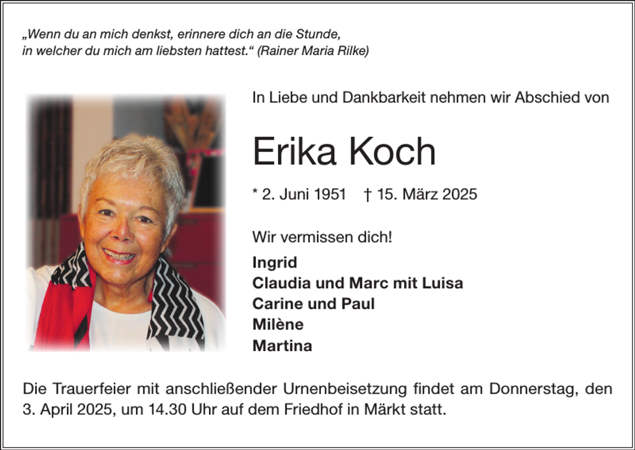 <p>„Wenn du an mich denkst, erinnere dich an die Stunde,<br />in welcher du mich am liebsten hattest.“ (Rainer Maria Rilke)</p><p>In Liebe und Dankbarkeit nehmen wir Abschied von</p><p>Erika Koch<br />* 2. Juni 1951 † 15. März 2025<br />Wir vermissen dich!<br />Ingrid<br />Claudia und Marc mit Luisa<br />Carine und Paul<br />Milène<br />Martina<br />Die Trauerfeier mit anschließender Urnenbeisetzung findet am Donnerstag, den<br />3. April 2025, um 14.30 Uhr auf dem Friedhof in Märkt statt.</p>