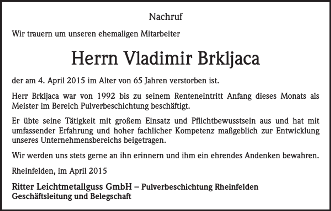 <p>Nachruf<br />Wir trauern um unseren ehemaligen Mitarbeiter</p><p>Herrn Vladimir Brkljaca<br />der am 4. April 2015 im Alter von 65 Jahren verstorben ist.<br />Herr Brkljaca war von 1992 bis zu seinem Renteneintritt Anfang dieses Monats als<br />Meister im Bereich Pulverbeschichtung beschäftigt.<br />Er übte seine Tätigkeit mit großem Einsatz und Pflichtbewusstsein aus und hat mit<br />umfassender Erfahrung und hoher fachlicher Kompetenz maßgeblich zur Entwicklung<br />unseres Unternehmensbereichs beigetragen.<br />Wir werden uns stets gerne an ihn erinnern und ihm ein ehrendes Andenken bewahren.<br />Rheinfelden, im April 2015</p><p>Ritter Leichtmetallguss GmbH – Pulverbeschichtung Rheinfelden<br />Geschäftsleitung und Belegschaft</p>