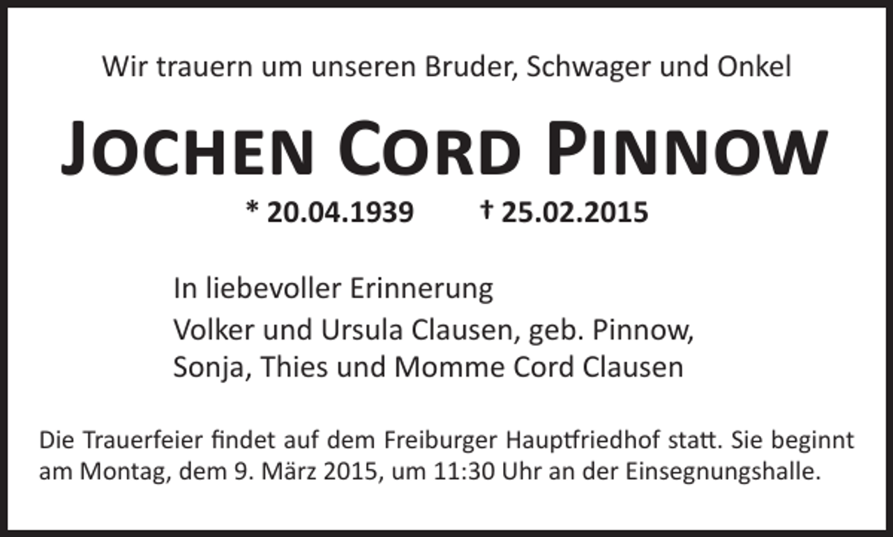 <p>Wir trauern um unseren Bruder, Schwager und Onkel</p><p>Jochen Cord Pinnow<br />* 20.04.1939 † 25.02.2015</p><p>In liebevoller Erinnerung<br />Volker und Ursula Clausen, geb. Pinnow,<br />Sonja, Thies und Momme Cord Clausen<br />Die Trauerfeier findet auf dem Freiburger Hauptfriedhof statt. Sie beginnt<br />am Montag, dem 9. März 2015, um 11:30 Uhr an der Einsegnungshalle.</p>