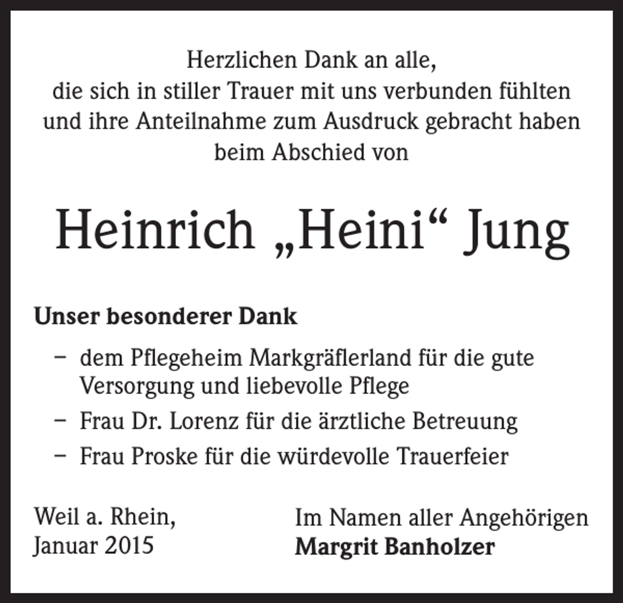 <p>Herzlichen Dank an alle,<br />die sich in stiller Trauer mit uns verbunden fühlten<br />und ihre Anteilnahme zum Ausdruck gebracht haben<br />beim Abschied von</p><p>Heinrich „Heini“ Jung<br />Unser besonderer Dank<br />– d em Pflegeheim Markgräflerland für die gute<br />Versorgung und liebevolle Pflege<br />– Frau Dr. Lorenz für die ärztliche Betreuung<br />– Frau Proske für die würdevolle Trauerfeier<br />Weil a. Rhein,<br />Januar 2015</p><p>Im Namen aller Angehörigen<br />Margrit Banholzer</p>