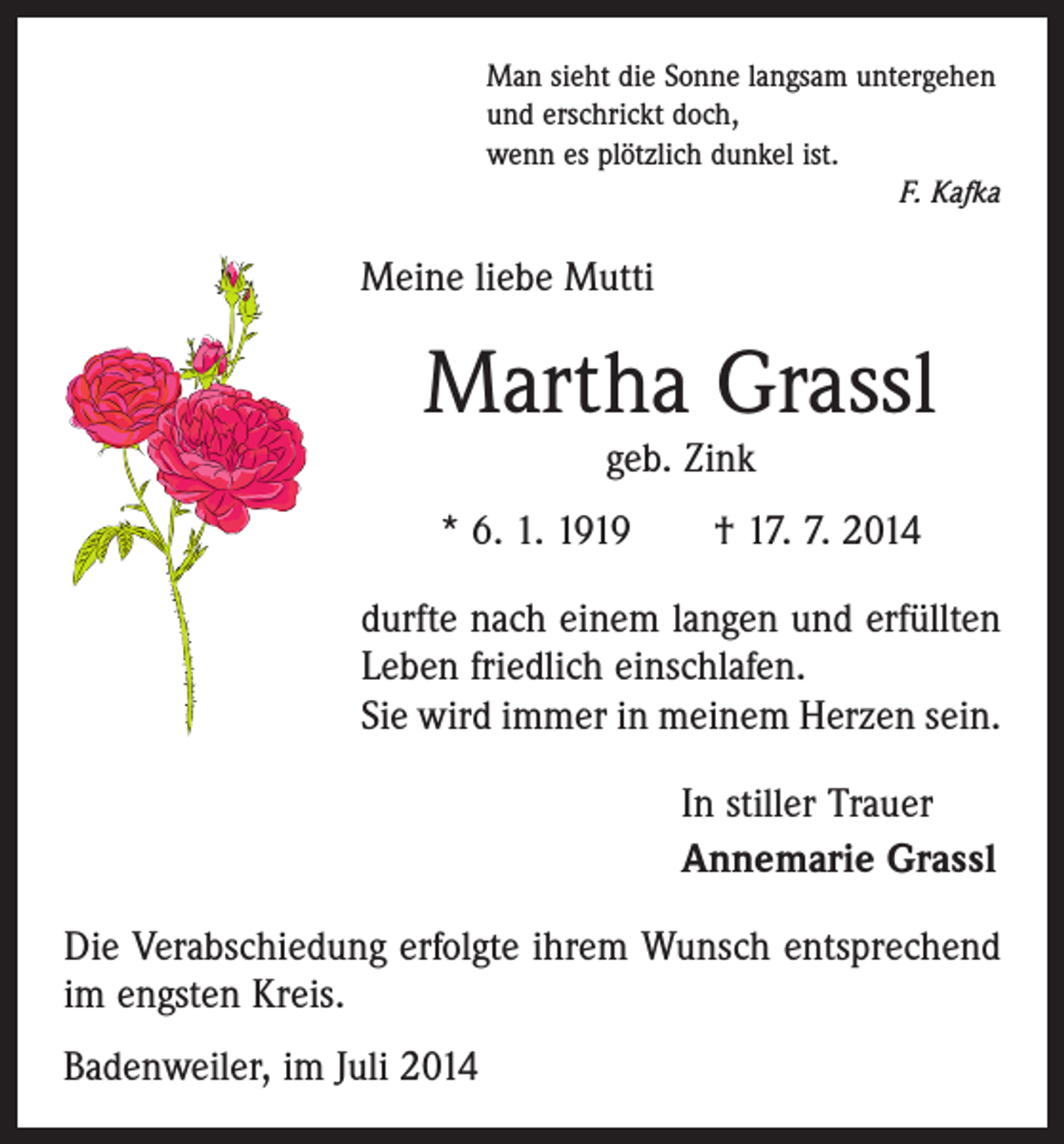 <p>Man sieht die Sonne langsam untergehen<br />und erschrickt doch,<br />wenn es plötzlich dunkel ist.</p><p>F. Kafka</p><p>Meine liebe Mutti</p><p>Martha Grassl<br />geb. Zink</p><p>* 6. 1. 1919 † 17. 7. 2014<br />durfte nach einem langen und erfüllten<br />Leben friedlich einschlafen.<br />Sie wird immer in meinem Herzen sein.<br />In stiller Trauer<br />Annemarie Grassl<br />Die Verabschiedung erfolgte ihrem Wunsch entsprechend<br />im engsten Kreis.<br />Badenweiler, im Juli 2014</p>