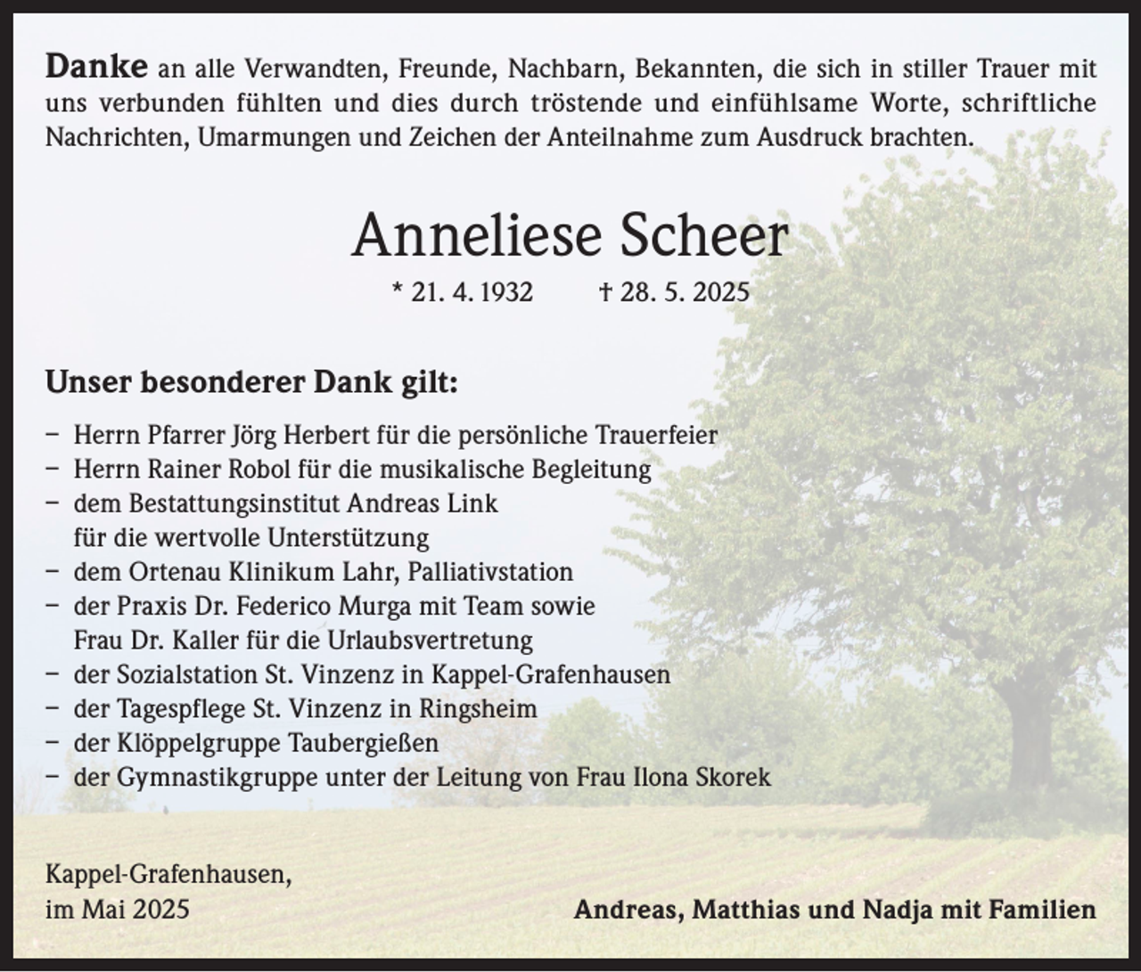 <p>Danke an alle Verwandten, Freunde, Nachbarn, Bekannten, die sich in stiller Trauer mit</p><p>uns verbunden fühlten und dies durch tröstende und einfühlsame Worte, schriftliche<br />Nachrichten, Umarmungen und Zeichen der Anteilnahme zum Ausdruck brachten.</p><p>Anneliese Scheer<br />* 21. 4. 1932</p><p>† 28. 5. 2025</p><p>Unser besonderer Dank gilt:<br />– Herrn Pfarrer Jörg Herbert für die persönliche Trauerfeier<br />– Herrn Rainer Robol für die musikalische Begleitung<br />– dem Bestattungsinstitut Andreas Link<br />für die wertvolle Unterstützung<br />– dem Ortenau Klinikum Lahr, Palliativstation<br />– der Praxis Dr. Federico Murga mit Team sowie<br />Frau Dr. Kaller für die Urlaubsvertretung<br />– der Sozialstation St. Vinzenz in Kappel-Grafenhausen<br />– der Tagespflege St. Vinzenz in Ringsheim<br />– der Klöppelgruppe Taubergießen<br />– der Gymnastikgruppe unter der Leitung von Frau Ilona Skorek<br />Kappel-Grafenhausen,<br />im Mai 2025</p><p>Andreas, Matthias und Nadja mit Familien</p>