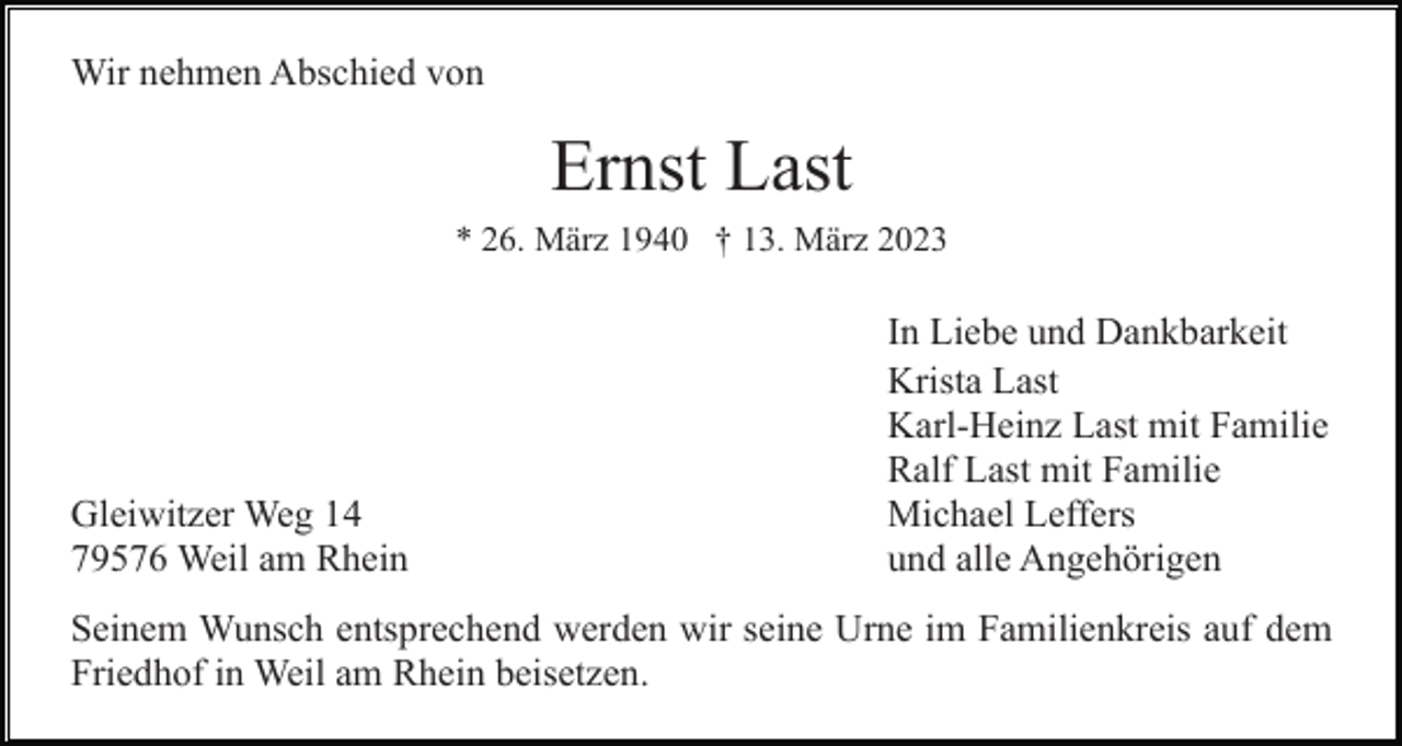 <p>Wir nehmen Abschied von</p><p>Ernst Last<br />* 26. März 1940 † 13. März 2023</p><p>Gleiwitzer Weg 14<br />79576 Weil am Rhein</p><p>In Liebe und Dankbarkeit<br />Krista Last<br />Karl-Heinz Last mit Familie<br />Ralf Last mit Familie<br />Michael Leffers<br />und alle Angehörigen</p><p>Seinem Wunsch entsprechend werden wir seine Urne im Familienkreis auf dem<br />Friedhof in Weil am Rhein beisetzen.</p>