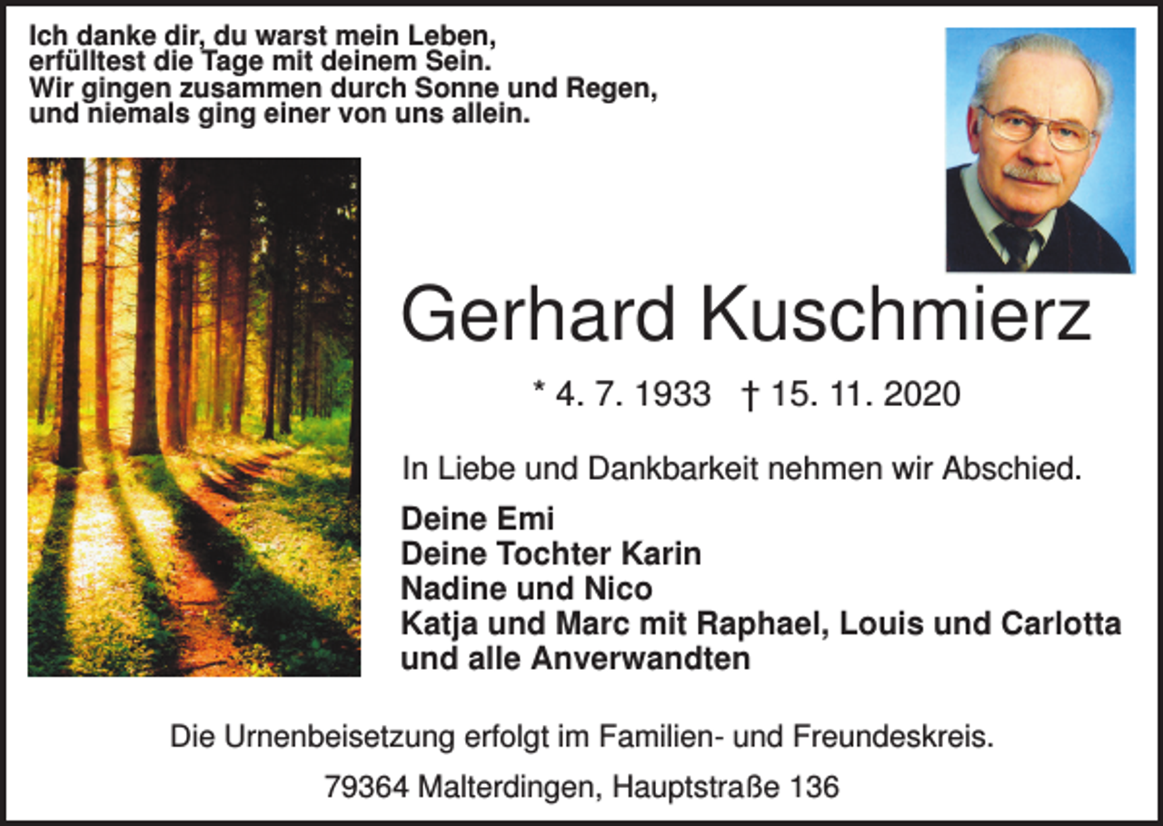 <p>Ich danke dir, du warst mein Leben,<br />erfülltest die Tage mit deinem Sein.<br />Wir gingen zusammen durch Sonne und Regen,<br />und niemals ging einer von uns allein.</p><p>Gerhard Kuschmierz<br />* 4. 7. 1933 † 15. 11. 2020<br />In Liebe und Dankbarkeit nehmen wir Abschied.<br />Deine Emi<br />Deine Tochter Karin<br />Nadine und Nico<br />Katja und Marc mit Raphael, Louis und Carlotta<br />und alle Anverwandten<br />Die Urnenbeisetzung erfolgt im Familien- und Freundeskreis.<br />79364 Malterdingen, Hauptstraße 136</p>