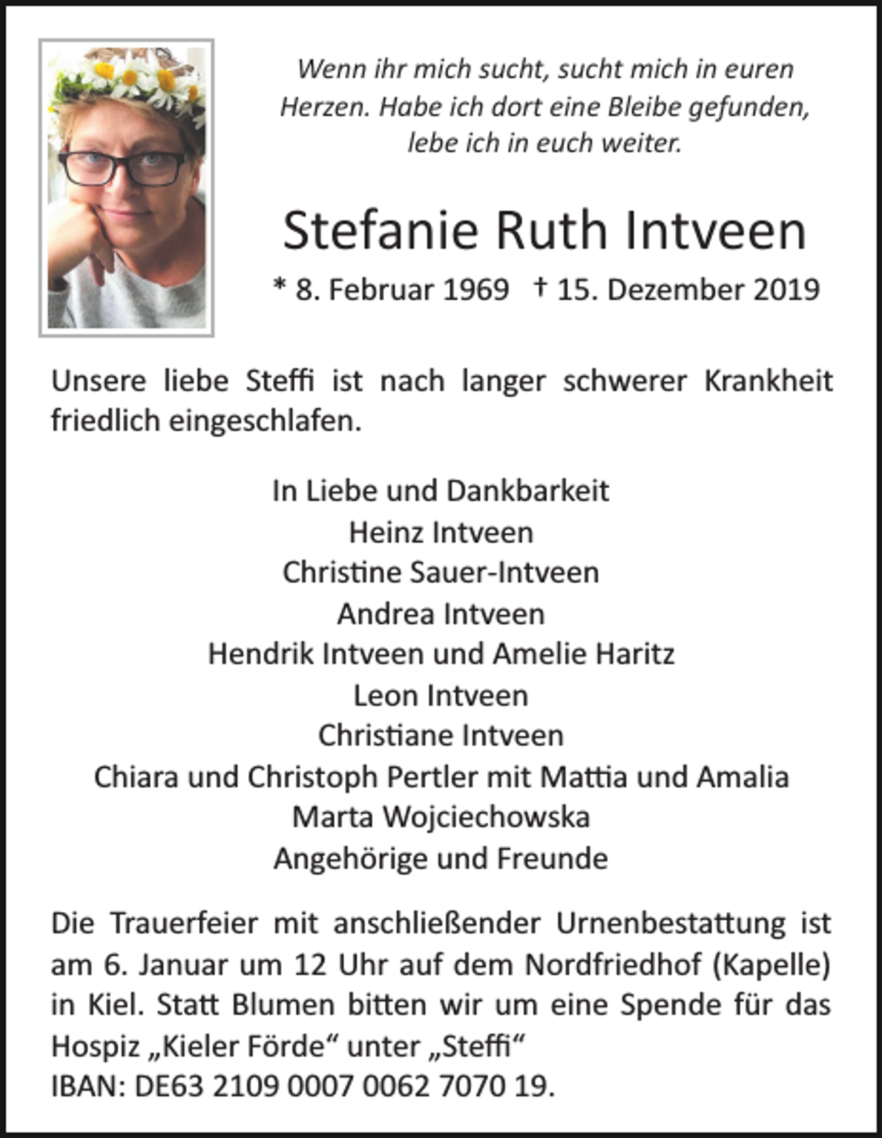 <p>Wenn ihr mich sucht, sucht mich in euren<br />Herzen. Habe ich dort eine Bleibe gefunden,<br />lebe ich in euch weiter.</p><p>Stefanie Ruth Intveen<br />* 8. Februar 1969 † 15. Dezember 2019<br />Unsere liebe Steﬃ ist nach langer schwerer Krankheit<br />friedlich eingeschlafen.<br />In Liebe und Dankbarkeit<br />Heinz Intveen<br />Chris�ne Sauer­Intveen<br />Andrea Intveen<br />Hendrik Intveen und Amelie Haritz<br />Leon Intveen<br />Chris�ane Intveen<br />Chiara und Christoph Pertler mit Ma�a und Amalia<br />Marta Wojciechowska<br />Angehörige und Freunde<br />Die Trauerfeier mit anschließender Urnenbesta�ung ist<br />am 6. Januar um 12 Uhr auf dem Nordfriedhof (Kapelle)<br />in Kiel. Sta� Blumen bi�en wir um eine Spende für das<br />Hospiz „Kieler Förde“ unter „Steﬃ“<br />IBAN: DE63 2109 0007 0062 7070 19.</p>