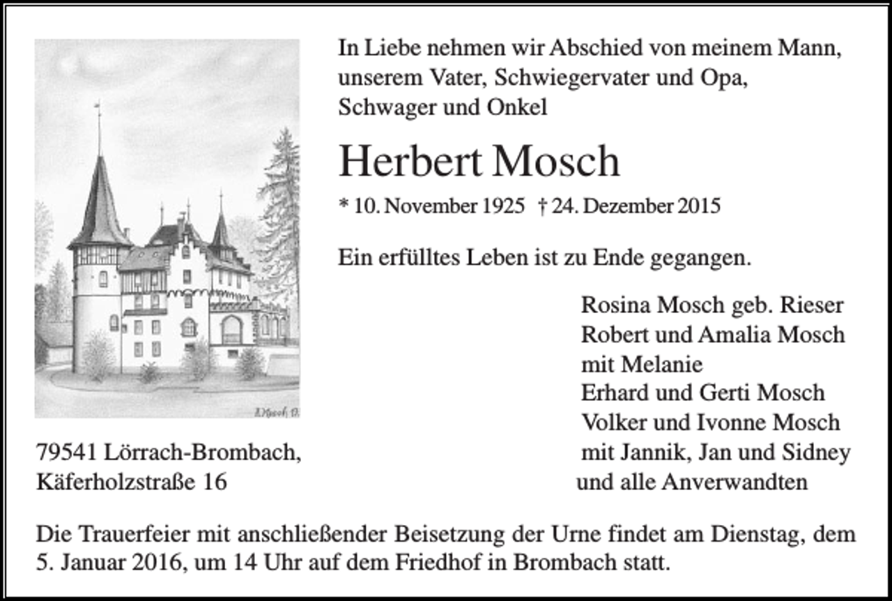 <p>In Liebe nehmen wir Abschied von meinem Mann,<br />unserem Vater, Schwiegervater und Opa,<br />Schwager und Onkel</p><p>Herbert Mosch<br />* 10. November 1925 † 24. Dezember 2015</p><p>Ein erfülltes Leben ist zu Ende gegangen.</p><p>79541 Lörrach-Brombach,<br />Käferholzstraße 16</p><p>Rosina Mosch geb. Rieser<br />Robert und Amalia Mosch<br />mit Melanie<br />Erhard und Gerti Mosch<br />Volker und Ivonne Mosch<br />mit Jannik, Jan und Sidney<br />und alle Anverwandten</p><p>Die Trauerfeier mit anschließender Beisetzung der Urne findet am Dienstag, dem<br />5. Januar 2016, um 14 Uhr auf dem Friedhof in Brombach statt.</p>