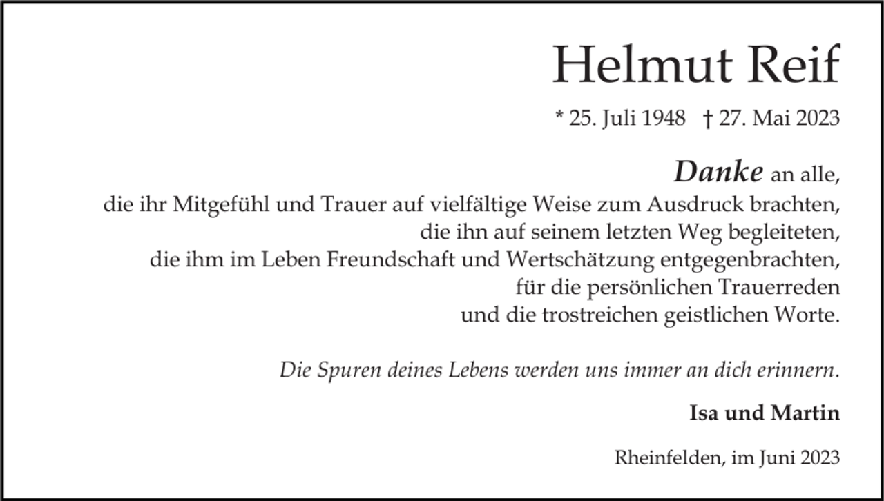 <p>Helmut Reif<br />* 25. Juli 1948 † 27. Mai 2023</p><p>Danke an alle,<br />die ihr Mitgefühl und Trauer auf vielfältige Weise zum Ausdruck brachten,<br />die ihn auf seinem letzten Weg begleiteten,<br />die ihm im Leben Freundschaft und Wertschätzung entgegenbrachten,<br />für die persönlichen Trauerreden<br />und die trostreichen geistlichen Worte.<br />Die Spuren deines Lebens werden uns immer an dich erinnern.<br />Isa und Martin<br />Rheinfelden, im Juni 2023</p>