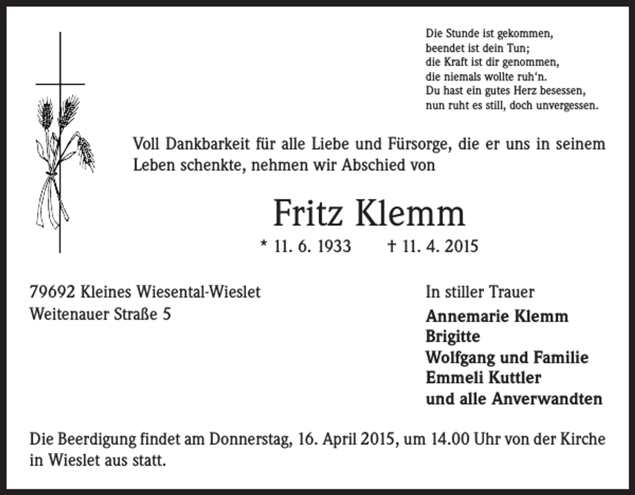 <p>Die Stunde ist gekommen,<br />beendet ist dein Tun;<br />die Kraft ist dir genommen,<br />die niemals wollte ruh‘n.<br />Du hast ein gutes Herz besessen,<br />nun ruht es still, doch unvergessen.</p><p>Voll Dankbarkeit für alle Liebe und Fürsorge, die er uns in seinem<br />Leben schenkte, nehmen wir Abschied von</p><p>Fritz Klemm<br />* 11. 6. 1933 † 11. 4. 2015<br />79692 Kleines Wiesental-Wieslet<br />In stiller Trauer<br />Weitenauer Straße 5 Annemarie Klemm<br />Brigitte<br />Wolfgang und Familie<br />Emmeli Kuttler<br />und alle Anverwandten<br />Die Beerdigung findet am Donnerstag, 16. April 2015, um 14.00 Uhr von der Kirche<br />in Wieslet aus statt.</p>