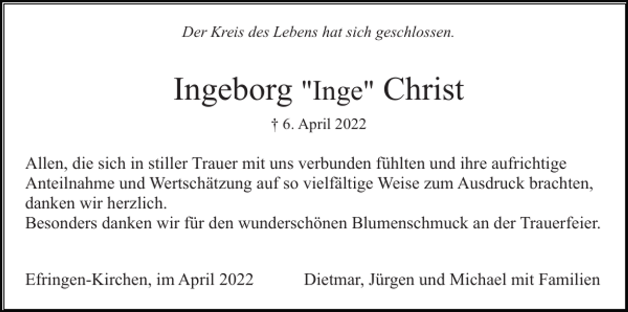 <p>Der Kreis des Lebens hat sich geschlossen.</p><p>Ingeborg "Inge" Christ<br />† 6. April 2022</p><p>Allen, die sich in stiller Trauer mit uns verbunden fühlten und ihre aufrichtige<br />Anteilnahme und Wertschätzung auf so vielfältige Weise zum Ausdruck brachten,<br />danken wir herzlich.<br />Besonders danken wir für den wunderschönen Blumenschmuck an der Trauerfeier.<br />Efringen-Kirchen, im April 2022</p><p>Dietmar, Jürgen und Michael mit Familien</p>