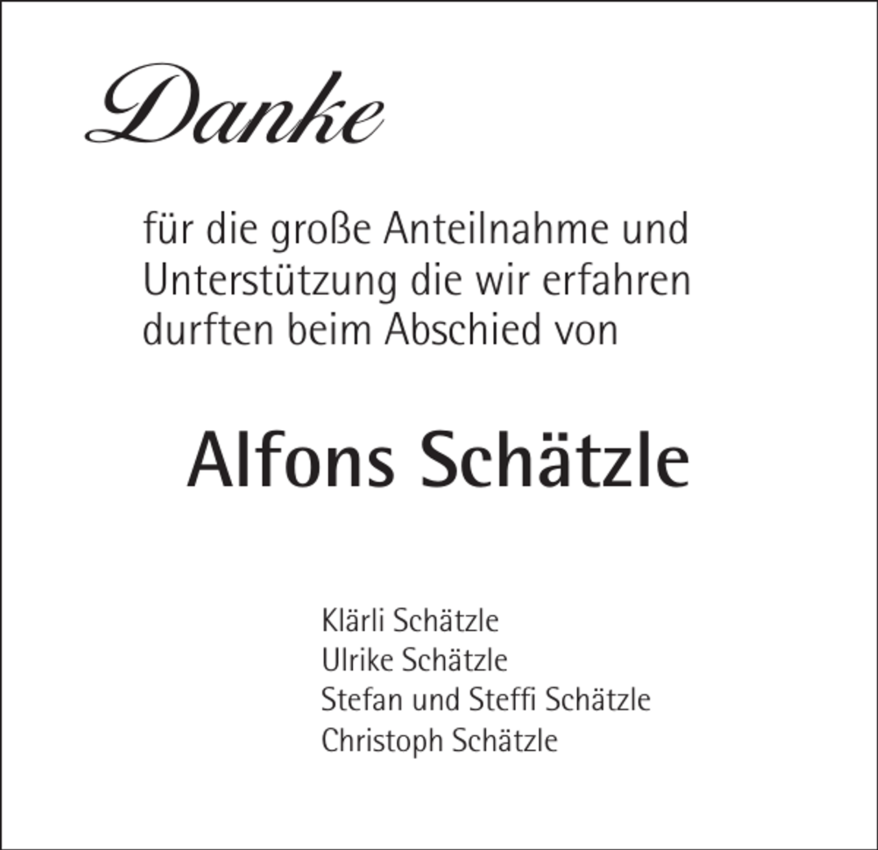 <p>Danke<br />für die große Anteilnahme und<br />Unterstützung die wir erfahren<br />durften beim Abschied von</p><p>Alfons Schätzle<br />Klärli Schätzle<br />Ulrike Schätzle<br />Stefan und Steffi Schätzle<br />Christoph Schätzle</p>