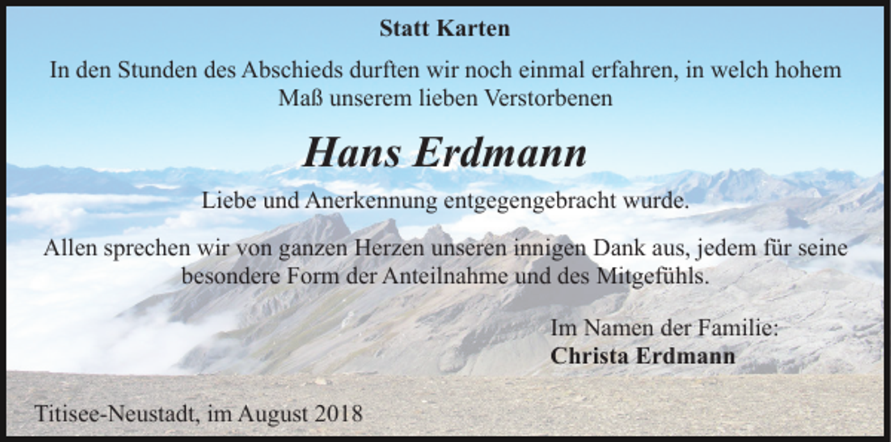 <p>Statt Karten<br />In den Stunden des Abschieds durften wir noch einmal erfahren, in welch hohem<br />Maß unserem lieben Verstorbenen</p><p>Hans Erdmann<br />Liebe und Anerkennung entgegengebracht wurde.<br />Allen sprechen wir von ganzen Herzen unseren innigen Dank aus, jedem für seine<br />besondere Form der Anteilnahme und des Mitgefühls.<br />Im Namen der Familie:<br />Christa Erdmann<br />Titisee-Neustadt, im August 2018</p>