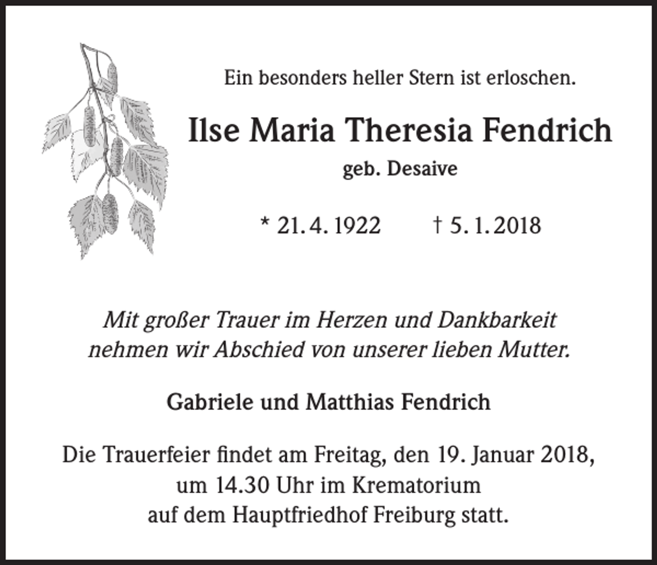<p>Ein besonders heller Stern ist erloschen.</p><p>Ilse Maria Theresia Fendrich<br />geb. Desaive</p><p>* 21. 4. 1922 † 5. 1. 2018</p><p>Mit großer Trauer im Herzen und Dankbarkeit<br />nehmen wir Abschied von unserer lieben Mutter.<br />Gabriele und Matthias Fendrich<br />Die Trauerfeier findet am Freitag, den 19. Januar 2018,<br />um 14.30 Uhr im Krematorium<br />auf dem Hauptfriedhof Freiburg statt.</p>
