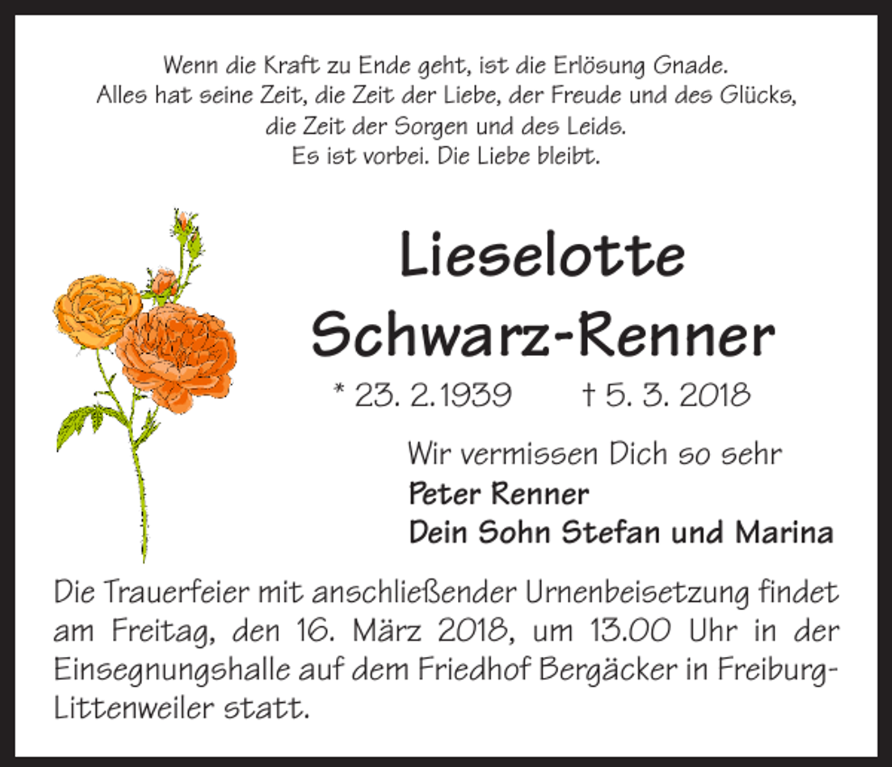 <p>Wenn die Kraft zu Ende geht, ist die Erlösung Gnade.<br />Alles hat seine Zeit, die Zeit der Liebe, der Freude und des Glücks,<br />die Zeit der Sorgen und des Leids.<br />Es ist vorbei. Die Liebe bleibt.</p><p>Lieselotte<br />Schwarz-Renner<br />* 23. 2. 1939 † 5. 3. 2018</p><p>Wir vermissen Dich so sehr<br />Peter Renner<br />Dein Sohn Stefan und Marina<br />Die Trauerfeier mit anschließender Urnenbeisetzung findet<br />am Freitag, den 16. März 2018, um 13.00 Uhr in der<br />­Einsegnungshalle auf dem Friedhof Bergäcker in FreiburgLittenweiler statt.</p>