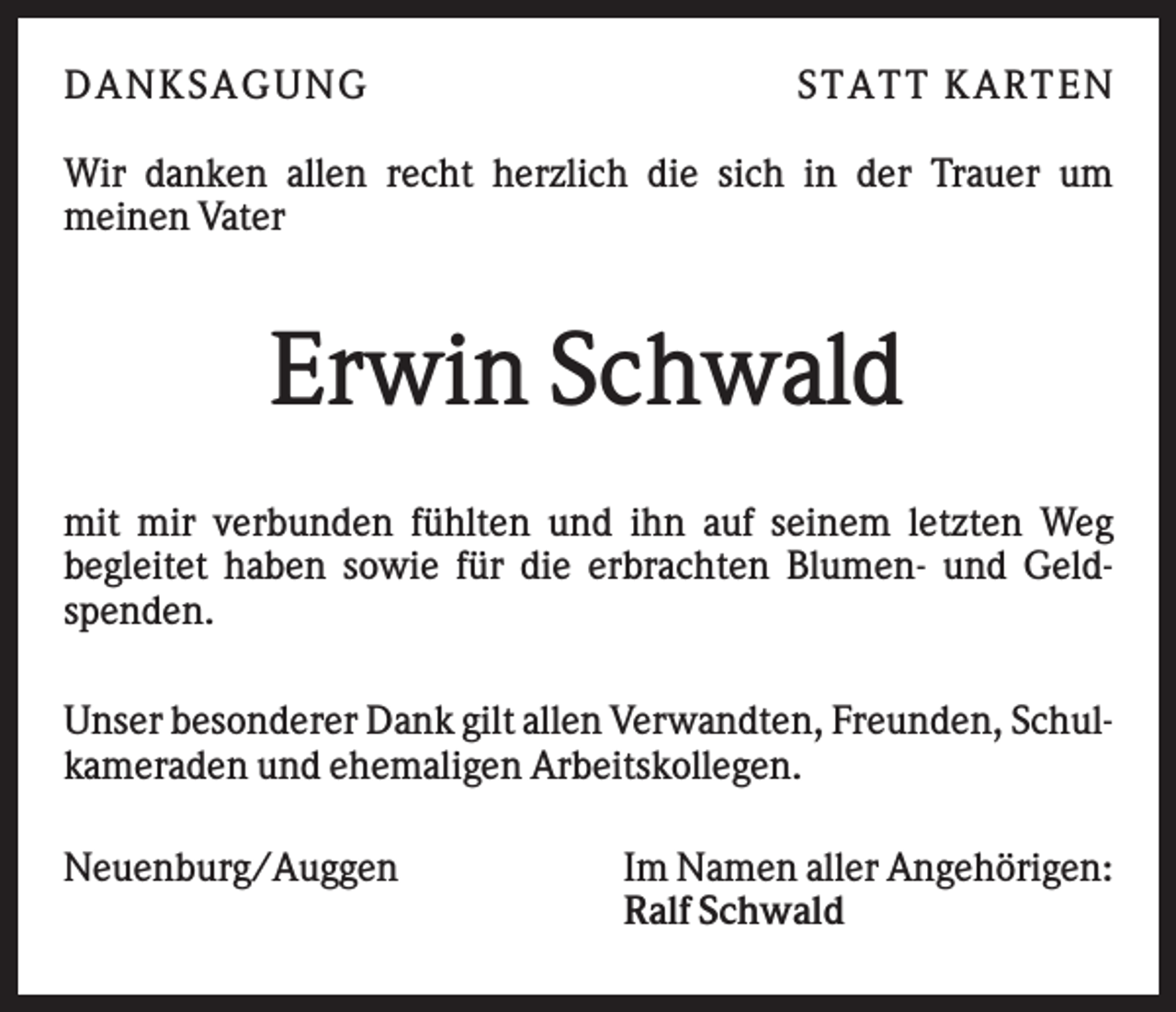 <p>DAN K S AGU N G</p><p>S T AT T K AR T EN</p><p>Wir danken allen recht herzlich die sich in der Trauer um<br />meinen Vater</p><p>Erwin Schwald<br />mit mir verbunden fühlten und ihn auf seinem letzten Weg<br />begleitet haben sowie für die erbrachten Blumen- und Geldspenden.<br />Unser besonderer Dank gilt allen Verwandten, Freunden, Schulkameraden und ehemaligen Arbeitskollegen.<br />Neuenburg/Auggen</p><p>Im Namen aller Angehörigen:<br />Ralf Schwald</p>