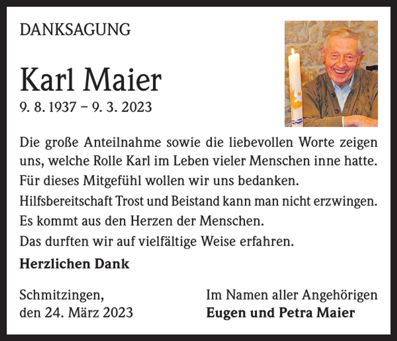 <p>DANKSAGUNG</p><p>Karl Maier<br />9. 8. 1937 – 9. 3. 2023</p><p>Die große Anteilnahme sowie die liebevollen Worte zeigen<br />uns, welche Rolle Karl im Leben vieler Menschen inne hatte.<br />Für dieses Mitgefühl wollen wir uns bedanken.<br />Hilfsbereitschaft Trost und Beistand kann man nicht erzwingen.<br />Es kommt aus den Herzen der Menschen.<br />Das durften wir auf vielfältige Weise erfahren.<br />Herzlichen Dank<br />Schmitzingen,<br />den 24. März 2023</p><p>Im Namen aller Angehörigen<br />Eugen und Petra Maier</p>