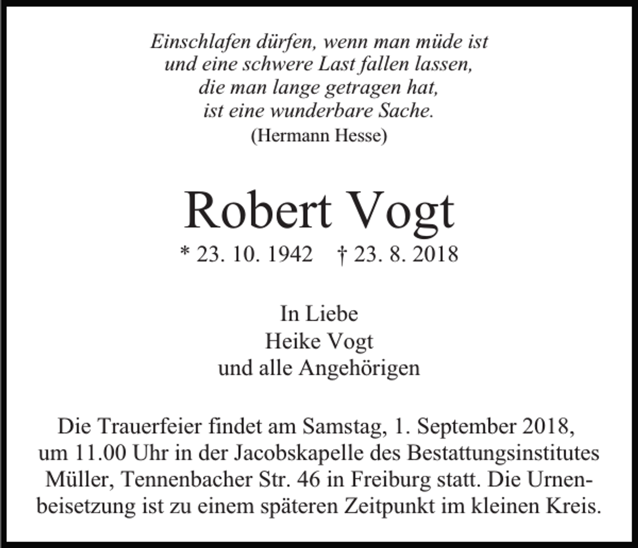 <p>Einschlafen dürfen, wenn man müde ist<br />und eine schwere Last fallen lassen,<br />die man lange getragen hat,<br />ist eine wunderbare Sache.<br />(Hermann Hesse)</p><p>Robert Vogt<br />* 23. 10. 1942 † 23. 8. 2018<br />In Liebe<br />Heike Vogt<br />und alle Angehörigen<br />Die Trauerfeier findet am Samstag, 1. September 2018,<br />um 11.00 Uhr in der Jacobskapelle des Bestattungsinstitutes<br />Müller, Tennenbacher Str. 46 in Freiburg statt. Die Urnenbeisetzung ist zu einem späteren Zeitpunkt im kleinen Kreis.</p>