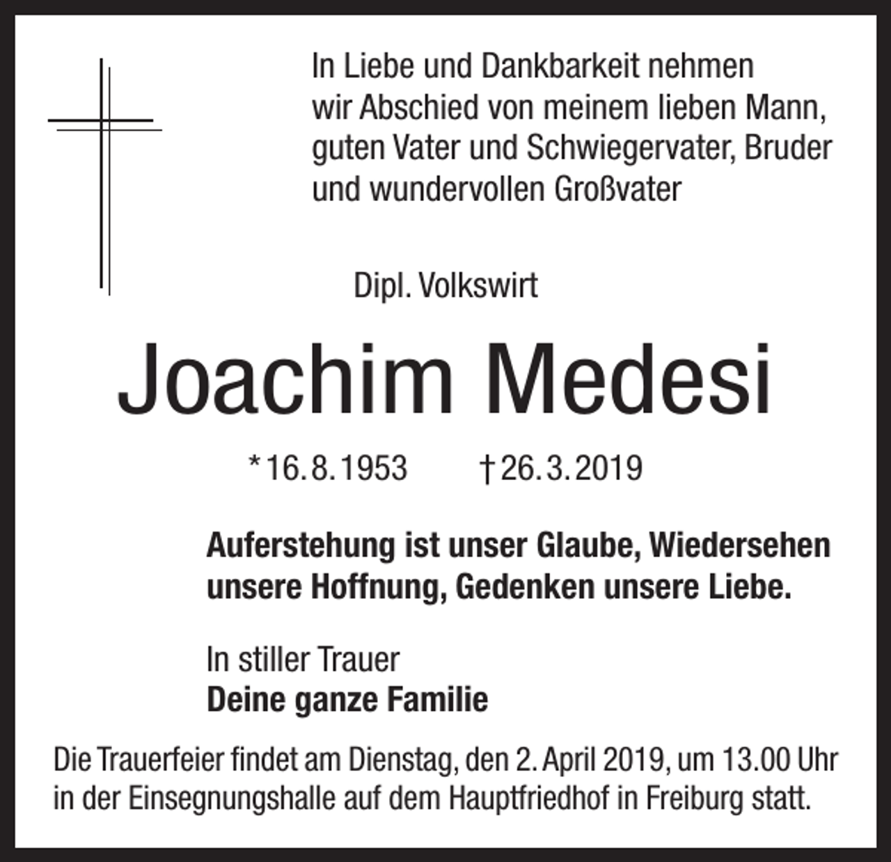 <p>In Liebe und Dankbarkeit nehmen<br />wir Abschied von meinem lieben Mann,<br />guten Vater und Schwiegervater, Bruder<br />und wundervollen Großvater<br />Dipl. Volkswirt</p><p>Joachim Medesi<br />* 16. 8. 1953 † 26. 3. 2019<br />Auferstehung ist unser Glaube, Wiedersehen<br />unsere Hoffnung, Gedenken unsere Liebe.<br />In stiller Trauer<br />Deine ganze Familie<br />Die Trauerfeier findet am Dienstag, den 2. April 2019, um 13.00 Uhr<br />in der Einsegnungshalle auf dem Hauptfriedhof in Freiburg statt.</p>