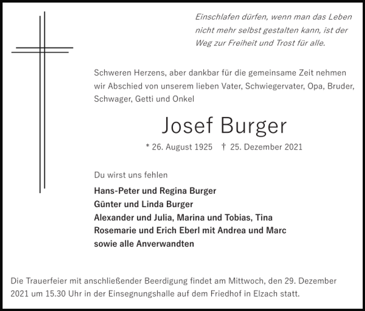 <p>Einschlafen dürfen, wenn man das Leben<br />nicht mehr selbst gestalten kann, ist der<br />Weg zur Freiheit und Trost für alle.</p><p>Schweren Herzens, aber dankbar für die gemeinsame Zeit nehmen<br />wir Abschied von unserem lieben Vater, Schwiegervater, Opa, Bruder,<br />Schwager, Getti und Onkel</p><p>Josef Burger<br />* 26. August 1925 † 25. Dezember 2021<br />Du wirst uns fehlen<br />Hans-Peter und Regina Burger<br />Günter und Linda Burger<br />Alexander und Julia, Marina und Tobias, Tina<br />Rosemarie und Erich Eberl mit Andrea und Marc<br />sowie alle Anverwandten</p><p>Die Trauerfeier mit anschließender Beerdigung ﬁndet am Mittwoch, den 29. Dezember<br />2021 um 15.30 Uhr in der Einsegnungshalle auf dem Friedhof in Elzach statt.</p>