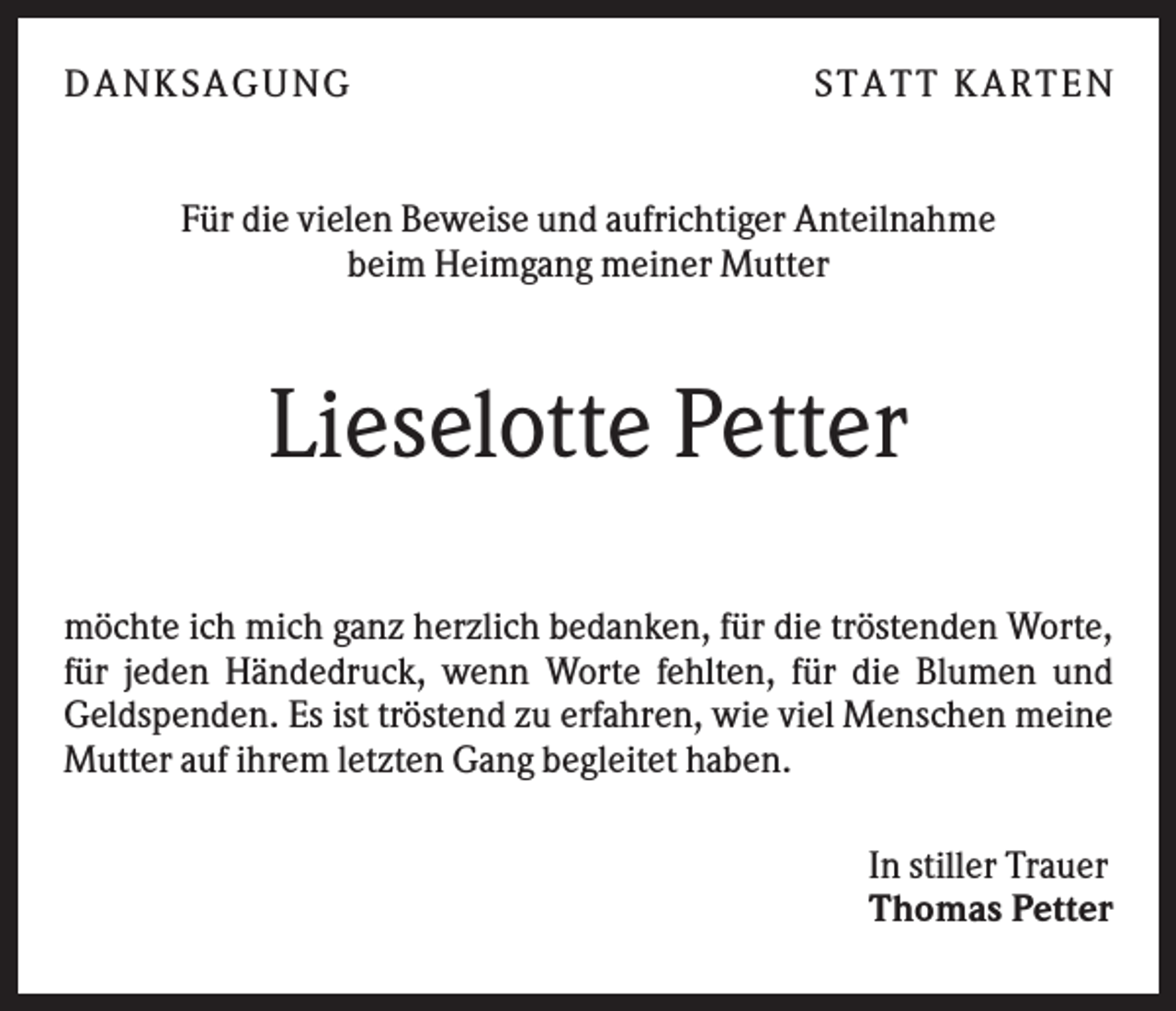 <p>D A NK S A G U NG</p><p>S T A T T K A R T EN</p><p>Für die vielen Beweise und aufrichtiger Anteilnahme<br />beim Heimgang meiner Mutter</p><p>Lieselotte Petter<br />möchte ich mich ganz herzlich bedanken, für die tröstenden Worte,<br />für jeden Händedruck, wenn Worte fehlten, für die Blumen und<br />Geldspenden. Es ist tröstend zu erfahren, wie viel Menschen meine<br />Mutter auf ihrem letzten Gang begleitet haben.<br />In stiller Trauer<br />Thomas Petter</p>