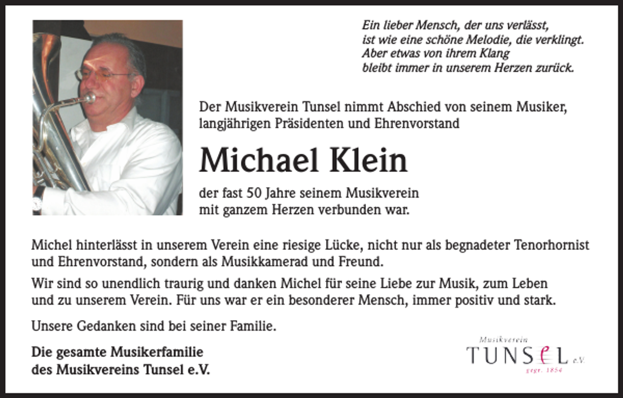 <p>Ein lieber Mensch, der uns verlässt,<br />ist wie eine schöne Melodie, die verklingt.<br />Aber etwas von ihrem Klang<br />bleibt immer in unserem Herzen zurück.</p><p>Der Musikverein Tunsel nimmt Abschied von seinem Musiker,<br />langjährigen Präsidenten und Ehrenvorstand</p><p>Michael Klein<br />der fast 50 Jahre seinem Musikverein<br />mit ganzem Herzen verbunden war.<br />Michel hinterlässt in unserem Verein eine riesige Lücke, nicht nur als begnadeter Tenorhornist<br />und Ehrenvorstand, sondern als Musikkamerad und Freund.<br />Wir sind so unendlich traurig und danken Michel für seine Liebe zur Musik, zum Leben<br />und zu unserem Verein. Für uns war er ein besonderer Mensch, immer positiv und stark.<br />Unsere Gedanken sind bei seiner Familie.<br />Die gesamte Musikerfamilie<br />des Musikvereins Tunsel e.V.</p>