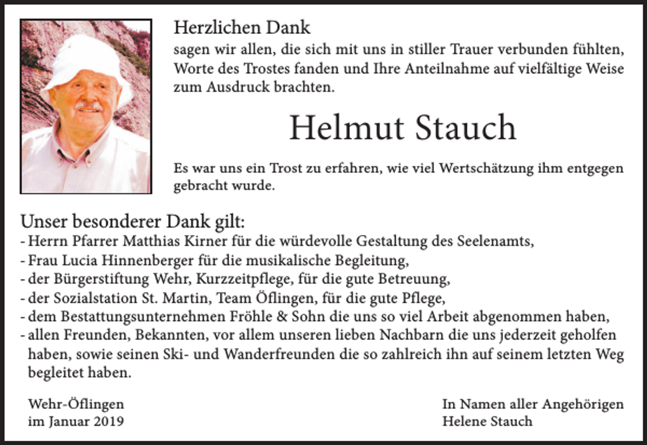 <p>Herzlichen Dank</p><p>sagen wir allen, die sich mit uns in stiller Trauer verbunden fühlten,<br />Worte des Trostes fanden und Ihre Anteilnahme auf vielfältige Weise<br />zum Ausdruck brachten.</p><p>Helmut Stauch<br />Es war uns ein Trost zu erfahren, wie viel Wertschätzung ihm entgegen<br />gebracht wurde.</p><p>Unser besonderer Dank gilt:</p><p>- Herrn Pfarrer Matthias Kirner für die würdevolle Gestaltung des Seelenamts,<br />- Frau Lucia Hinnenberger für die musikalische Begleitung,<br />- der Bürgerstiftung Wehr, Kurzzeitpflege, für die gute Betreuung,<br />- der Sozialstation St. Martin, Team Öflingen, für die gute Pflege,<br />- dem Bestattungsunternehmen Fröhle &amp; Sohn die uns so viel Arbeit abgenommen haben,<br />- allen Freunden, Bekannten, vor allem unseren lieben Nachbarn die uns jederzeit geholfen<br />haben, sowie seinen Ski- und Wanderfreunden die so zahlreich ihn auf seinem letzten Weg<br />begleitet haben.<br />Wehr-Öflingen<br />im Januar 2019</p><p>In Namen aller Angehörigen<br />Helene Stauch</p>