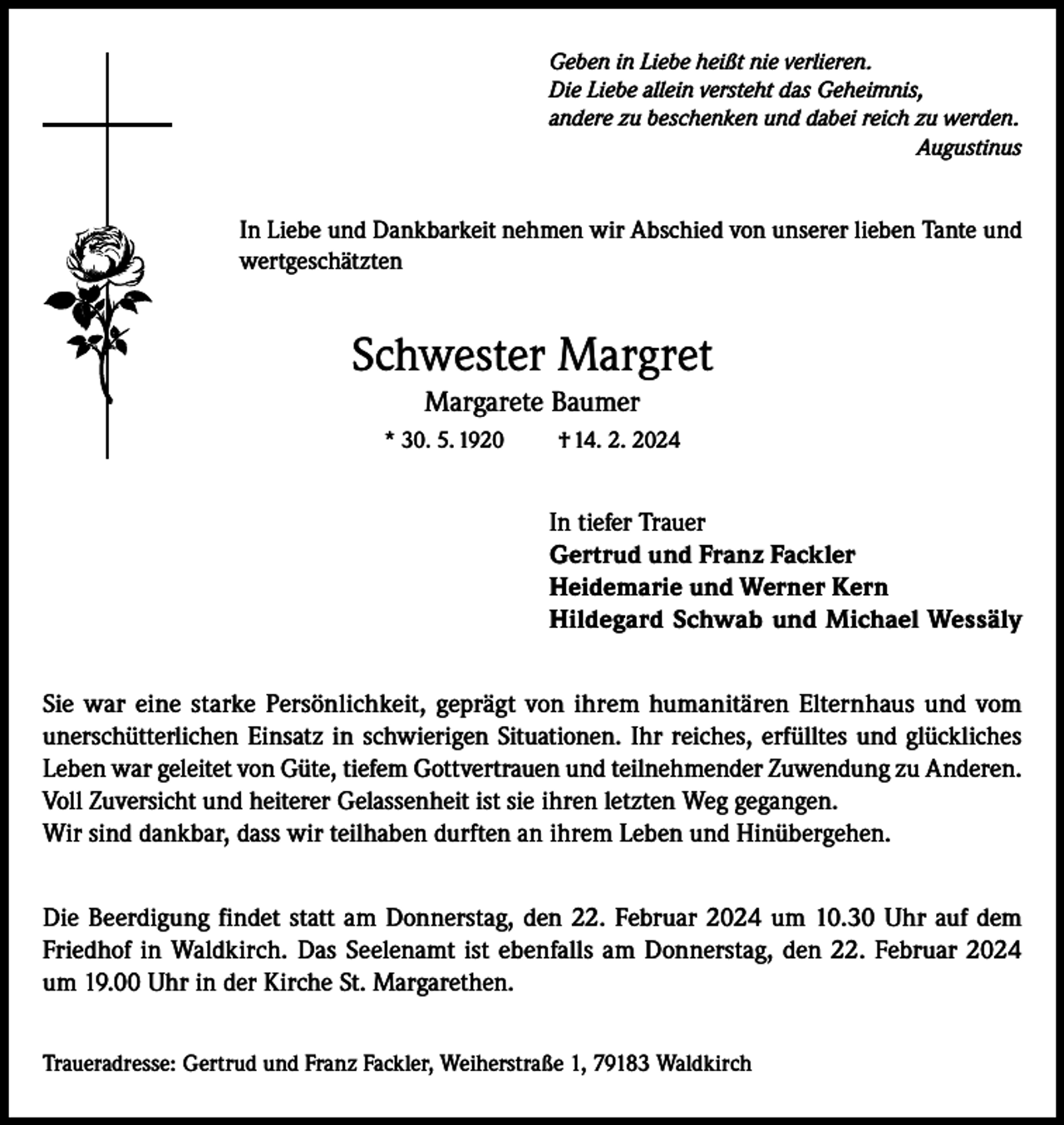 <p>Geben in Liebe heißt nie verlieren.<br />Die Liebe allein versteht das Geheimnis,<br />andere zu beschenken und dabei reich zu werden.<br />Augustinus</p><p>In Liebe und Dankbarkeit nehmen wir Abschied von unserer lieben Tante und<br />wertgeschätzten</p><p>Schwester Margret<br />Margarete Baumer<br />* 30. 5. 1920</p><p>† 14. 2. 2024</p><p>In tiefer Trauer<br />Gertrud und Franz Fackler<br />Heidemarie und Werner Kern<br />Hildegard Schwab und Michael Wessäly<br />Sie war eine starke Persönlichkeit, geprägt von ihrem humanitären Elternhaus und vom<br />unerschütterlichen Einsatz in schwierigen Situationen. Ihr reiches, erfülltes und glückliches<br />Leben war geleitet von Güte, tiefem Gottvertrauen und teilnehmender Zuwendung zu Anderen.<br />Voll Zuversicht und heiterer Gelassenheit ist sie ihren letzten Weg gegangen.<br />Wir sind dankbar, dass wir teilhaben durften an ihrem Leben und Hinübergehen.<br />Die Beerdigung findet statt am Donnerstag, den 22. Februar 2024 um 10.30 Uhr auf dem<br />Friedhof in Waldkirch. Das Seelenamt ist ebenfalls am Donnerstag, den 22. Februar 2024<br />um 19.00 Uhr in der Kirche St. Margarethen.<br />Traueradresse: Gertrud und Franz Fackler, Weiherstraße 1, 79183 Waldkirch</p>