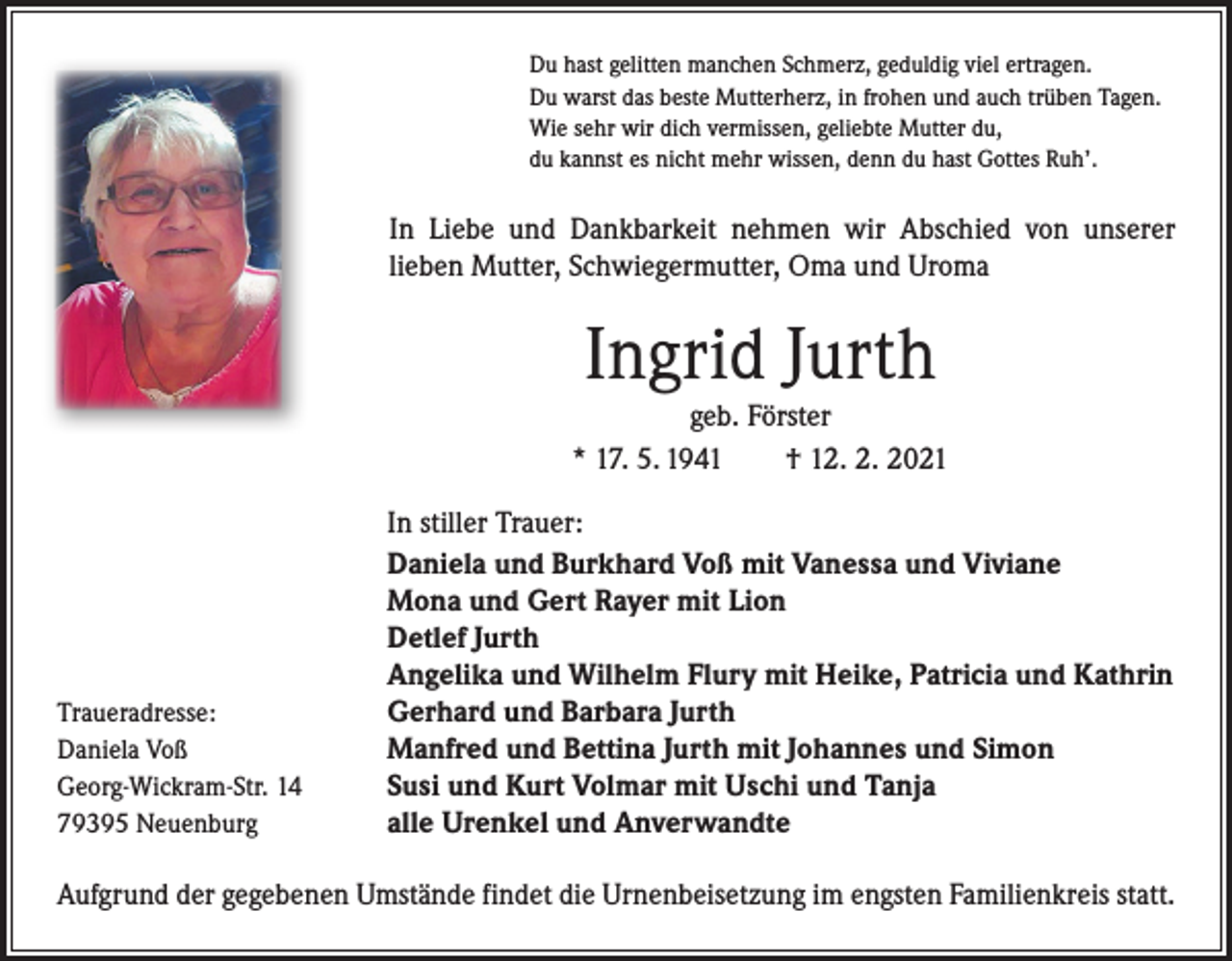 <p>Du hast gelitten manchen Schmerz, geduldig viel ertragen.<br />Du warst das beste Mutterherz, in frohen und auch trüben Tagen.<br />Wie sehr wir dich vermissen, geliebte Mutter du,<br />du kannst es nicht mehr wissen, denn du hast Gottes Ruh’.</p><p>In Liebe und Dankbarkeit nehmen wir Abschied von unserer<br />­lieben Mutter, Schwiegermutter, Oma und Uroma</p><p>Ingrid Jurth<br />geb. Förster<br />* 17. 5. 1941 † 12. 2. 2021</p><p>Traueradresse:<br />Daniela Voß<br />Georg-Wickram-Str. 14<br />79395 Neuenburg</p><p>In stiller Trauer:<br />Daniela und Burkhard Voß mit Vanessa und Viviane<br />Mona und Gert Rayer mit Lion<br />Detlef Jurth<br />Angelika und Wilhelm Flury mit Heike, Patricia und Kathrin<br />Gerhard und Barbara Jurth<br />Manfred und Bettina Jurth mit Johannes und Simon<br />Susi und Kurt Volmar mit Uschi und Tanja<br />alle Urenkel und Anverwandte</p><p>Aufgrund der gegebenen Umstände findet die Urnenbeisetzung im engsten Familienkreis statt.</p>