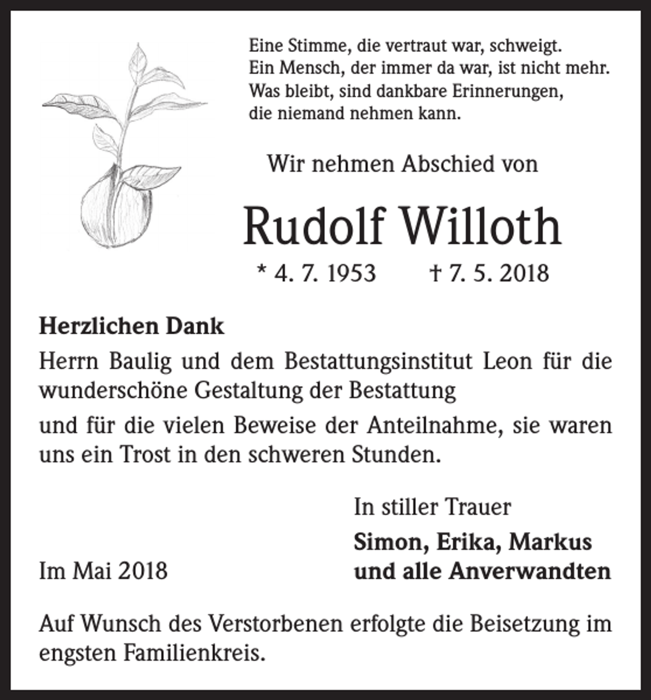 <p>Eine Stimme, die vertraut war, schweigt.<br />Ein Mensch, der immer da war, ist nicht mehr.<br />Was bleibt, sind dankbare Erinnerungen,<br />die niemand nehmen kann.</p><p>Wir nehmen Abschied von</p><p>Rudolf Willoth<br />* 4. 7. 1953 † 7. 5. 2018<br />Herzlichen Dank<br />Herrn Baulig und dem Bestattungsinstitut Leon für die<br />wunderschöne Gestaltung der Bestattung<br />und für die vielen Beweise der Anteilnahme, sie waren<br />uns ein Trost in den schweren Stunden.</p><p>Im Mai 2018</p><p>In stiller Trauer<br />Simon, Erika, Markus<br />und alle Anverwandten</p><p>Auf Wunsch des Verstorbenen erfolgte die Beisetzung im<br />engsten Familienkreis.</p>