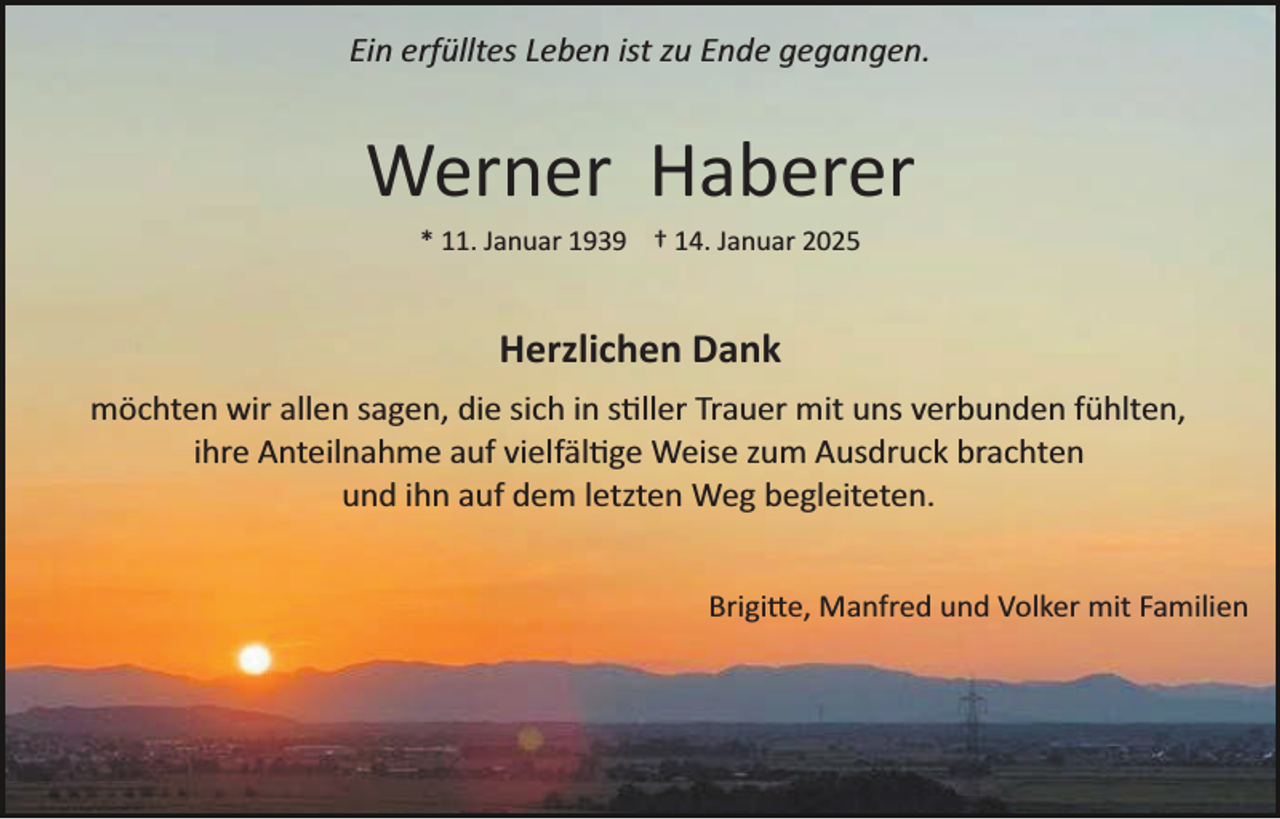 <p>Ein erfülltes Leben ist zu Ende gegangen.</p>
<p>Werner Haberer<br />* 11. Januar 1939 † 14. Januar 2025</p>
<p>Herzlichen Dank<br />möchten wir allen sagen, die sich in stiller Trauer mit uns verbunden fühlten,<br />ihre Anteilnahme auf vielfältige Weise zum Ausdruck brachten<br />und ihn auf dem letzten Weg begleiteten.<br />Brigitte, Manfred und Volker mit Familien</p>