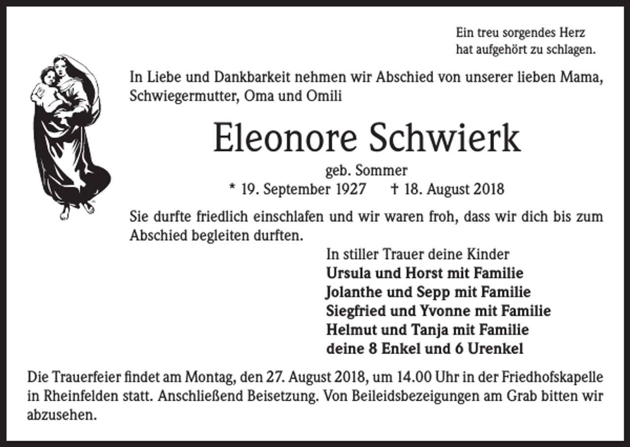 <p>Ein treu sorgendes Herz<br />hat aufgehört zu schlagen.</p><p>In Liebe und Dankbarkeit nehmen wir Abschied von unserer lieben Mama,<br />Schwiegermutter, Oma und Omili</p><p>Eleonore Schwierk<br />geb. Sommer<br />* 19. September 1927 † 18. August 2018</p><p>Sie durfte friedlich einschlafen und wir waren froh, dass wir dich bis zum<br />Abschied begleiten durften.<br />In stiller Trauer deine Kinder<br />Ursula und Horst mit Familie<br />Jolanthe und Sepp mit Familie<br />Siegfried und Yvonne mit Familie<br />Helmut und Tanja mit Familie<br />deine 8 Enkel und 6 Urenkel<br />Die Trauerfeier findet am Montag, den 27. August 2018, um 14.00 Uhr in der Friedhofskapelle<br />in Rheinfelden statt. Anschließend Beisetzung. Von Beileidsbezeigungen am Grab bitten wir<br />abzusehen.</p>